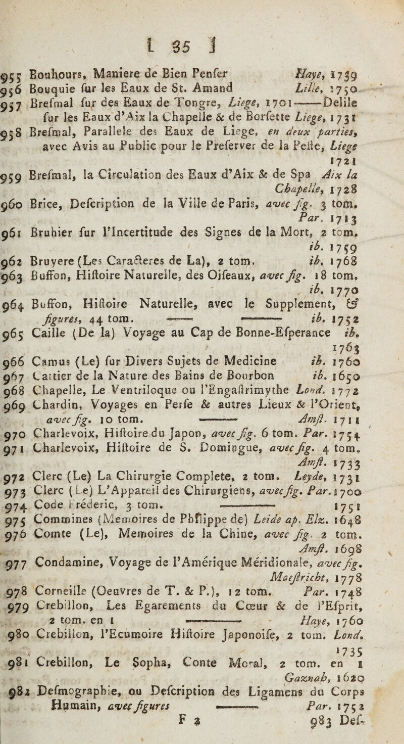 ^55 Bouhours, Mamere de Bien Penfer Mayet 1739 956 Bouquie Tur les Eaux de St. Amand Lille^ *750 957 Brefmal fujr des Eaux de Tongre, Luge^ 170!-Delile fur les Eaux d*Aix la Chapelle & de Borfette Liege, 1731 958 Brefajal, Parallele des Eaux de Liv?ge, en deux paniesy avec Avis au Public pour le Preferver de la Feiie, Liegg 1721 959 Brefmal, la Circulation des Eaux d’Aix & de Spa Aix la Chapelle, \ “ll% 960 Brice, Defcripdon de la Ville de Paris, aniec fg> 3 tom. Par. 1713 961 Bruhier fur PIncertitude des Signes de la Mort, 2 tom, ih. 1759 962 Bruyere (Les Caraf^eres de La), atom. ih, 1768 963 fiuffon, Hiftoire Naturelle, des Ojfeaux, a^ec fg. 18 tom. ih, 1770 964. BuffoD, Hidolre Naturelle, avec le Supplement, iA figures, 44 tom. ——- ^' ' ib, 1752 965 Caille (De la) Voyage au Cap de Bonne-Efperaace ib, ^ ^ 1763 966 Camus (Le) fur Divers Sujets de Medicine ih, 1760 967 Cauier de la Nature des Bains de Bourbon ib, i6^q 968 Chapelle, Le Ventriloque ou I’Engadrimythe Loiid. i jiz 969 Chardin, Voyages en Perfe & auires Lieux & I’Orient, a^ecfiig, 10 tom. Amfi. 1711 970 Charlevoix, Hiftoire du Japon, a^ecfig. 6 tom. Par. S754 971 Charlevoix, Hiftoire de S. Domipgue, a^ecfig. 4 tom. Amfi. 1733 972 Clerc (Le) La Chirurgie Complete, 2 tom. Leyde, 1731 973 Clerc (Le) L’Appareii des Chirurgiens, a^ecfig, Par.i-joo 974 Code Lrederic, 3 tom. --—*75* 973 Commines (Metiioires de Phflippe de) Leide ap, Elz. 976 Comte (Le), Memoires de la Chine, azfec fig^ 2 tom. Amfi. 1698 977 Condamine, Voyage de PAmerique Meridlonale, aa;ecfig, Maejiricht, 1778 978 Corneille (Oeuvres de T. & P.), 12 tom. Par. 1748 979 Crebillon, Les Egarements du Cceur & de i’Efprit, 2 tom. en i m,....,:,.. . Haye, 1760 980 Ciebilion, PEcumoire Hiftoire Japonoife, 2 tom. Land, *735 981 Crebillon, Le Sopha, Conte Mc'-al, 2 tom. en i Gaznab, 1620 982 Defmographie, ou Defcription des Ligamens du Corps Humain, a*vecfigures ^ ' Par. *752 F 3 983 Def^