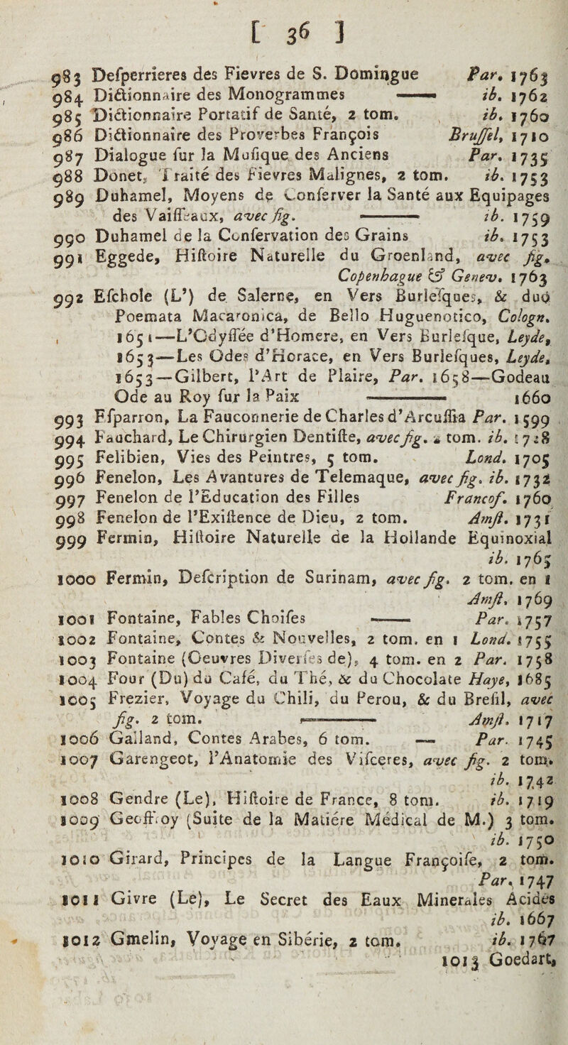 983 Defperrieres des Fievres de S. Domingue Par, 1763 984 Didionnaire des Monogrammes .— ib, 1762 985 Di^tionnair^ Portatif de Same, 2 tom. ib» 1760 986 Didlionnaire des Proverbes Fran5ois Brujfelt 1710 987 Dialogue fur la Mufjquo des Anciens Par» 1735 988 Donet, I raite des fievres Malignes, 2 tom. 1753 989 Duhamel, Moyens de Conferver la Sante aux Equipages des Vaifl^aux, a^ec fig. —-— ib. 1759 990 Duhamel de la Confervation des Grains ib. 1753 99*' Eggede, Hiftoire Natureile du Greenland, a^ec fig, Copenhague Gsnev, 1763 992 Efcbole (L’) de Salerne, en Vers BurleTques, & duo Poeroata Maca»’onJca, de Bello Huguenotico, Cologn. . 1651—L’GdylTee d’Homere, en Vers Burlefque, Leyde, 1653—Les Odea d’Hcrace, en Vers Buriefques, Leyde^ 1653 —Gilbert, PArt de Piaire, Par, 1658—Godeau Ode au Roy fur la Paix —.—■ i66o 993 Ffparron, La Fauconnerie de Charles d’ArculTra 1599 994 Fauchard, LeChirurgien Dentifte, aueefig, * com. ib. 17^8 995 Felibien, Vies des Peintres, 5 tom. Land. 1705 996 Fenelon, Les Avantures de Telemaque, auec fig. ib. 1732 997 Fenelon de FEducation des Filles Franco/, 1760 998 Fenelon de PExiftence de Dieu, 2 tom, Amji, 1731 999 Fermin, Hittoire Natureile de la Hoilande Equinoxial ib, 1763 1000 Fermin, Defeription de Surinam, an^ec fig. 2 tom. en 1 Arnji. 1769 1001 Fontaine, Fables Choifes — ■ Par, 4757 1002 Fontaine, Contes & Noovelles, 2 tom. en i Lond. 1755 1003 Fontaine (Oeuvres Diveifesde), 4 tom. en 2 Par, 1758 1004 Four (Du) du Cafe, du The, & du Chocolate Haye^ J685 IC05 Frezier, Voyage du Chili, du Perou, & du Brefil, avec fig, 2 tom. -- Amfi. 1717 1006 Galland, Contes Arabes, 6 tom. — Par. 1745 1007 Garengeot, PAnatomie des Vifeeres, a^ec fig. 2 tom. ib. 1742 1008 Gendre (Le), Hiftoire de France, 8 tom. ib. 1719 1009 Gecffioy (Suite de la Matiere Medical de M.) 3 tom. ' ib. J750 10!0 Girard, Principcs de la Langue Fran9oire, 2 torti. Par,i^y 1011 Givre (Le), Le Secret des Eaux Mineraies Acides ib, 1667 1012 Gmelin, Voyage en Siberie, 2 tom. ib. 1767 ioi| Goedarti