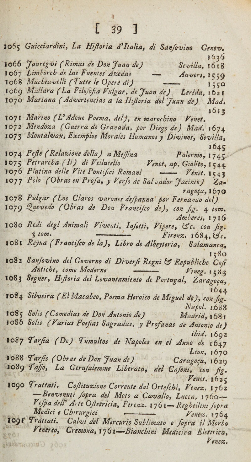 1065 GuicciardinU La Eijioria d*Italia, di San/(njino Gefiev, 1636 1066 Jaureg^i (Rimas de Don Juan de) Sevilla, 1618 1067 Limhorch de las Puentes dzedas — Anvers, I 1068 Machtavellt (Tutte le Opere di) __ * 550 1069 Mallara (La Pilojofia Fulgar, de Juan de) Lerida, 1621 1070 Mariana (Advert end as a la Htjioria del Juan de) Mad, 1613 1071 Marino (L Adone Poetna, del), en warochino Venet, 1072 Mendoza (Guerra de Granada, por Diego de) Mad. 1674 1073 Montalvan, Exemplos Morales Humanosy Divinos, Sevilla, 1645 1074 Pejle (Relazione della) aMeJJlna Palermo, 1075 Petrarcha (11) di Vellutello Fenet, ap. Gtohto, I 544 1076 Platina delle Fite PonUjd Romani —— Fenet. ii;43 1077 Polo (Obras en Prof a, y I erjo de Salvador Jadnto) Za* rago^a, 1670 1078 Pulgar (Los Claros varones defpanna for Fernando del) 1079 ^uevedo (Obras de Don Frandjco de), con fig. 4 tom. Amber es, 1726 1080 Redi degl Animali Fiventi, Infetti, Fipere, &c. con fig. tom. ' '■ > Firenz. 1684, 1081 Reyna (Frandfco de la), Libra de Albeyteria, Salamanca, I 5 80 1082 Sanfovino del Governo di Diverfi Regni & Repuhliche Coji Antiche, come Moderne ■■■■ Ftneg. 1583 1083 Segner, Hi ft or ia del Levant amienio de Portugal, Zaragoza, 1644 1084 Silveira (El Macaheo, Poema Heroico de Miguel de), con fig. Napol. j,688 1085 Solis (Comedias de Don Antonio de) Madrid, 1681 1086 SoUs (Farias Poefias Sagradas, y Profianas de Antonio de) o ef r T\ ' ' 1692 1087 Tarfsa (De) .Tumultos de Napoles en el Anno de 1647 Leon, 1670 1088 I^arfis (Obras de Don Juan de) Carago^a, 1629 J089 fajjo. La Gerufalemme Liberata, del Cafoni, con fig. o- . Fenet. 1623 1090 Trattati. Cofiituzione Corrente dal Ortefichi, Fenez, 1762 —'Benvenuti Jopra del Moto a Cavallo, Lucca, 1760 — Vefipa deW Arte Ofietricia, Firenz. ijGl—* Reghellini fopra Medici e Chirurpci , --- Fenez. tOgt ^rdttati. Calvi del Mercurio Sublimato e fopra il Morlo Fenereo, Cremona, \’j(sZ’^Bianchini Medicina Elettrica, Fenez.