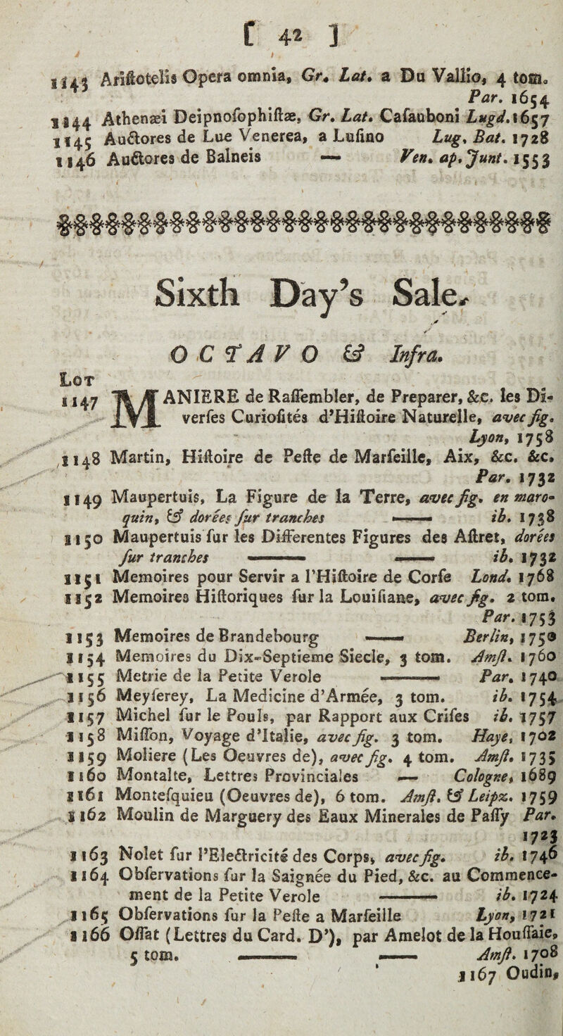 t ill? Ariftotelis Opera omnia, Gr^ Laf» a Du Valiio, 4 tom., Par. 1654 U44 Athenaei Deipnofophiftae, Gr. Lai* Carauboni Lugd,16^7 H45 Au6lores de Lue Venerea, a Luiino Lug. Bat, 1728 1146 Aufiores de Balneis — Ven^ ap.Junt.i^^'^ Sixth Day’s Sale, Lot 1147 OCTAVO (A Infra. M ANIERE de Raffembler, de Preparer, &c» les Di- e, avecfig, Lyon, 1758 verfes Curiofites d’Hiftoire Naturelle, avec fig. 1148 Martin, Hiftoire de Pefte de Marfeille, Aix, &c, &c. Par, 1732 1149 Maupertuis, La Figure de la Terre, amcfig, en maro* quin, ^ doreei fur tranches ib, 1738 7 1150 Maupertuis fur les DiiFerentes Figures des Aftret, dorks fur tranches - ib, 1732 1151 Memoires pour Servir a I’Hiftoire de Corfe Lond, 1768 1152 Memoires Hiftoriques fur la Louiftane, aniec fig, z tom. 175? 1153 Memoires deBrandehourg — Berlin, xy^9 1154 Memoires du Dix-Septieme Siecle, 3 tom. ^mfi, 1760 '•^1155 Metrie de la Petite Verole —■ Par, 1740 Meyferey, La Medicine d’Armee, 3 tom. ib.xy^t^ 1157 Michel fur le Pouls, par Rapport aux Crifes ib, 1757 1158 MifTon, Voyage d’ltalie, avecfig. 3 tom. Haye, 1702 1159 Moliere (Les Oeuvres de), a<vecfig, 4 tom. Amft, 1735 1160 Montalte, Lettres Provinciales — Colognet 1^9 1161 Montefquieu (Oeuvres de), 6 tom. Amfi,^ Leipx., \y^9 S 162 Moulin de Marguery des Eaux Minerales de Pafly Par, 1723 1163 Nolet fur PEle£lricit« des Corps, anjecfig, ib, 1746 1164 Obfervations fur la Saignee du Pied, &c. au Commence¬ ment de la Petite Verole ib. 1724 Lyon, !72f 1165 Obfervations fur la Pefte a Marfeille 1166 OlTat (Lettres du Card. D’), par Amelot de la HoulTaie, 5 tom. -. -.. Amft. 1708 J167 Oudiu# 1