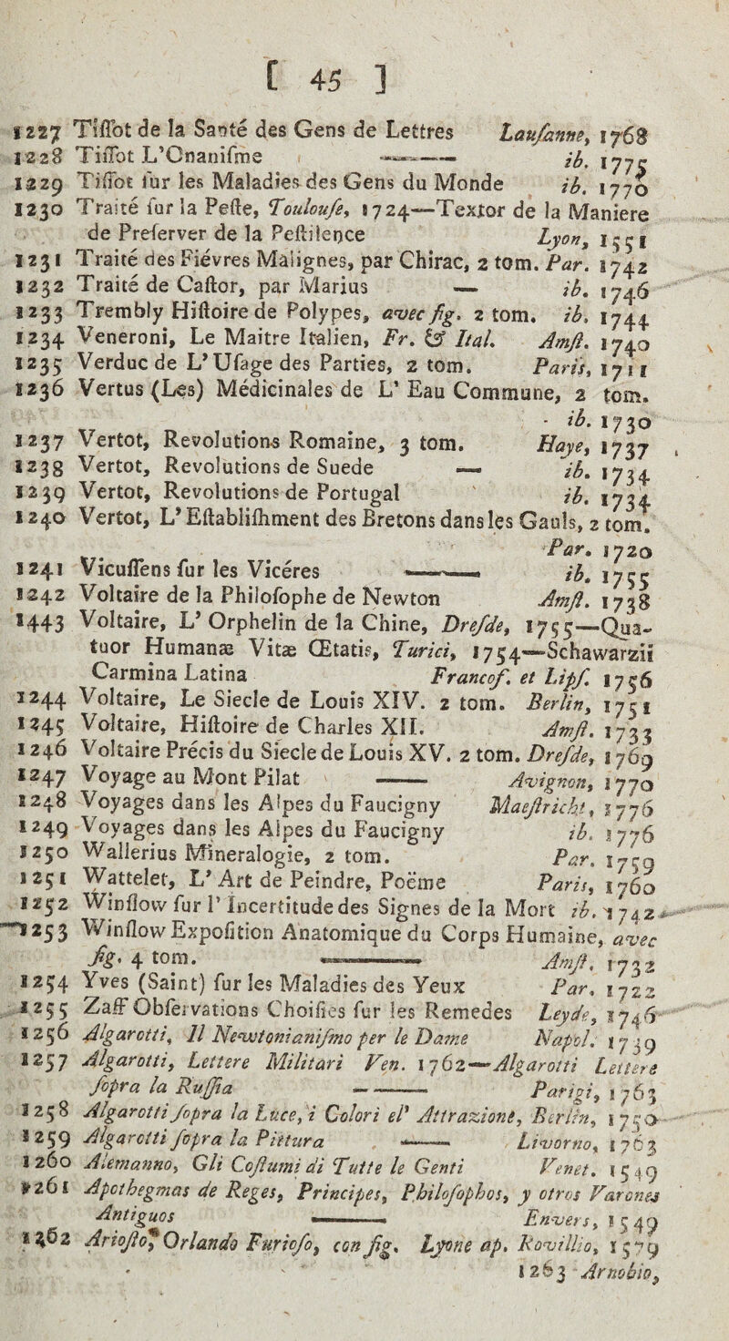IZ27 TliFot de la Sa'ste des Gens de Lettres taufanney 176S 1228 TiiTot L’Cnanifme 1229 TifTot lur les Maladies des Gens du Monde ih. 1770 1230 Traite fur la Pefte, Touloufiy *724—Tex|:or de la Maniere de Preferver de la Peftilence Lyoriy 1231 Traite des Pievres Malignes, par Chirac, 2 tom. Far. 1742 1232 Traits de Caftor, par Marius — ih, 1746 1233 Trembly Hiftoirede Polypes, a^ec fig. atom, ib, 1744. 1234 Veneroni, Le Maitre Italien, Fr, ^ Ital Amji, 174.0 1235 Verduc de L’Ufage des Parties, 2 tom. Parisyiyii 1236 Vertus (Les) Medicinales de L’Eau Commune, 2 tom. 1237 Vertot, Revolutions Romaine, 3 tom. Hayey 1737 1233 Vertot, Revolutions de Suede — ^ih, 1734 1239 Vertot, Revolutions de Portugal ' ih. 1734 124a Vertot, L’Eftablilhment des Bretons dans les Gauls, 2 tom. Par, 1720 1241 Vicuflens fur les Viceres .. 1242 Voltaire de la Philofophe de Newton Amji. 1738 1443 Voltaire, L’Orphelin de la Chine, Dre/diy 1755—Qu^a. tuor Humanae Vitae CEtatis, Turkiy I754«-Schawarzii Carmina Latina Franco/, et Up/. 1756 1244 Voltaire, Le Siecle de Louis XIV. 2 tom. Berliny 17ci 1245 Voltaire, Hiftoire de Charles XII. Awft.iy^ 1246 Voltaire Precis du Siecle de Louis XV. 2 tom. Drefdey 1769 1247 Voyage au Mont Pilat —.. A^ignony 1770 5248 Voyages dans les Atpes du Faucigny Mae/richi, lyyCy 1249 Voyages dans les Alpes du Faucigny ih. 1250 WalJerius Mineralogie, 2 tom. Par. l'’cg 1251 Wattelet, L* Art de Peindre, Poeme Parisy lySo 1252 Window fur P incertitude des Signes de la Mort zb. 'i 742 -1253 WindowExpofitioa Anatomiquedu Corps Humaine, aiec fiZ* 4 Amfl, 1732 1254 Yves (Saint) fur les Maladies des Yeux Par. 172^ J255 Zaff Obfei vations Choifies fur les Remedes Leydgy 1746 1256 Algarottiy 11 Ne‘wtonianiftno per le Dazne Napol. 1739 1257 Algarottiy Lettere Militari Vey. Alga rot ti Letters /opra la Rujfia —-- Parigiy 1763 3258 Algarotti/opra laLucey i Qolori el^ Atirazionly Berliny 1259 Algarotti fopra la Pittura --- 3260 AiemannOy Gli Cojiuzni di Fuite le Genti ^ pz6i Apothegmas de Regesy Przncipesy Philo/ophoSy y otros Farcne4 Antiguos ' ■ Enversy 3 5 49 1^62 Ario/df Orlando Furio/oy con/g. Ljone ap, Rovzllioy 1579 1263 ArnobiOy ‘75'> Livorno y 17C3 Venet. 1549