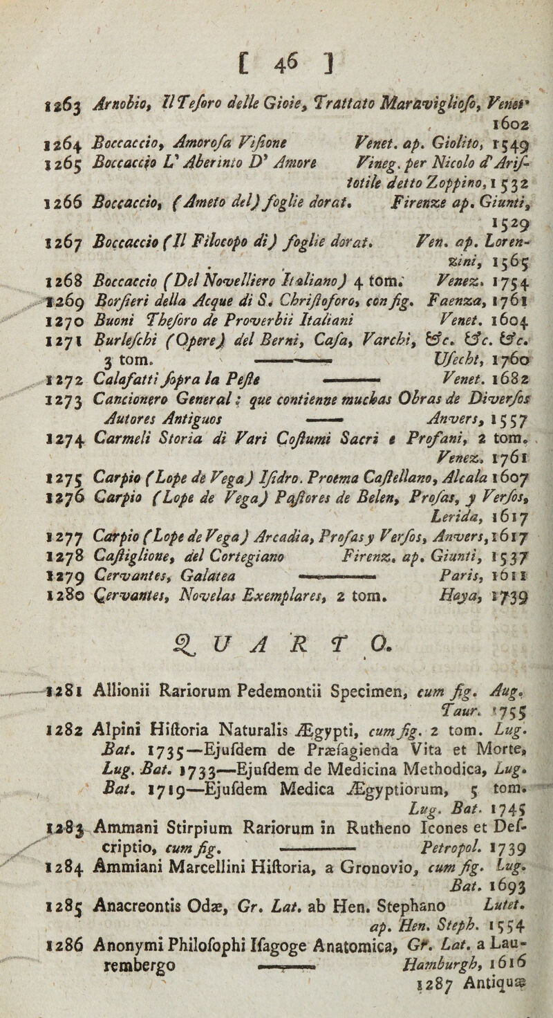 1263 Arnohio, IlTeforo delle Gioie, ^Trattato MardvigUo/of Venei* 1602 1264 Boccaccio^ Amorofa Vifione Venet.ap. GiolitOt 1549 1265 Boccaccio V Aberinto D* Amon Fineg. per Nicolo A Arif- iotik detto Zoppino, I 532 1266 Boccaccio, (Ameto del) foglie dorat» Firenze ap^Giunti^ 1267 Boccaccio (11 Filocopo di) foglie dor at. Fen, ap, Loren- T&ini, 1565 1268 Boccaccio (Del Noajelliero Italiano) 4 tom.' Fenez, 1754 1269 Borjieri della Acque di S* Chrifioforot con fig, Faenza, 1761 1270 Buoni Fhe/oro de Pronjerbii Italiani Fenet, 1604 1271 Burle/chi (Opere) del Berni, Cafui Varchi, fcfr. lAc.lAc, 3 tom. ——^_ U/echt) 1760 1272 Calafattj/opra la Pefie ■' Fenet. 16%z 1273 Cancionero Generali que contienne muchas Ohras de Di^er/os Autores Antiguos —— Anvers, 1557 1274 Carmeli Storia di Fari Cofiumi Sacri e Profaniy 2 tom. . Fenez, 1761 1275 Carpio (Lope de Fega) IJidro. Proema Cafiellano, Alcala 1607 1276 Carpio (Lope de Fega) Pcjfieres de Belen, Prof as, y Fer/os, Lerida, 1617 1277 Carpio (Lope de Fega) Arcadia, Profasy Ferfos, Anvers, 1617 1278 Caftiglione, del Cortegiano Firenz, ap, Giunii, 1537 1279 Cervantes, Galatea Paris, 1611 1280 Qervantes, Novelas Exemplares, 2 tom. H<^ytit 5739 ^ u A R r 0. 1281 Allionii Rariorum Pedcmontii Specimen, cum fig, Aug, Taur, '753 1282 Alpini Hiftoria Naturalis ^Egypti, cum fig. 2 tom. Lug. Bat, 1735—Ejufdem de Praefagienda Vita et Morte, Lug. Bat, 1733-—Ejufdem de Medicina Methodica, Lug, Bat, 1719—Ejufdem Medica uEgyptiorum, 5 tom. Lug. Bat. 1745 7283 Ammani Stirpium Rariorum in Rutheno leones et Def- criptio, cum fig, Petropol. 17 39 1284 Ammiani Marcellini Hiftoria, a Gronovio, cum fig. lug. Bat. 1693 1283 Anacreontis Odas, Gr, Lat, ab Hen. Stephano Lutet, ap. Hen. Steph. 1554 1286 Anonymi Philofophi Ifagoge Anatomica, Gf. aLau« rembergo > ■ >i. Hamburgh, 1616 1287 Antiquap