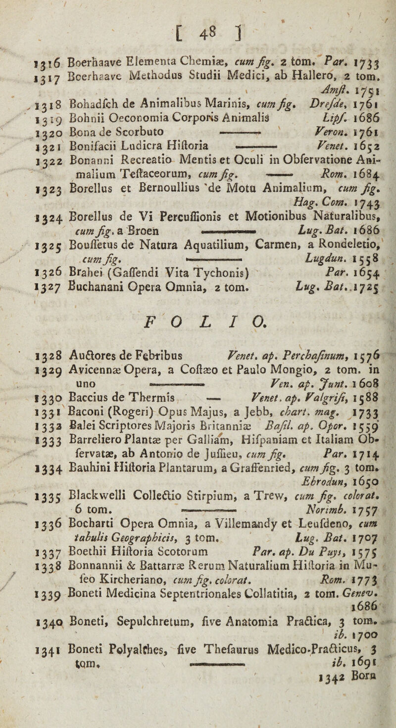 [ 48 ] 1316 Boerhaave Eiementa Chemias, cum jig, 2 tom*’'Par, 1733 1317 Bcerhaave Methodus Studii Medici, ab Hallero, 2 tom. Amji, 1751 ,1318 Bohadfch de Animalibus Marinis, cum fig* Drefde, 1761 , 1319 Bohnii Oeconomia Corporis Animali^ Lipf. 1686 1320 Bona de Scorbuto — —^ Veron, iy6i 1321 Bonifacii Ludicra Hiftoria < —■ Fenet, i6^z 1322 Bonanni Recreatio Mentis et Oculi in Obfervatione Ani- malium TeRaceorum, cum fig. Rom, 1684 1323 Borellus et Bernoullius 'de Mota Animalium, \um fig* Hag, Com, 1743 1324 Borellus de Vi Percuffionis et Motionibus Naturalibus, cum fig, a Broen .—— 1686 1325 BoulTetus de Natara Aquatilium, Carmen, a Rondeletio, cum Jig. ... Lugdun. 1558 1326 Brahei (Gaflendi Vita Tychonis) ' P^r. 1654 1327 Buchanani Opera Omnia, atom. Lug* Bat*.\’]z^ I \ FOLIO. \ 1328 Auftores de Febfibus Fenet, ap, Perchajinum, 1329 Avicennse Opera, a Coftaeo et Paulo Mongio, 2 tom. in uno ... Fen. ap. Junt, 1 608 1330 Baccius de Thermis — Fenet.ap* Falgriji^ 1331 Baconi (Rogeri) Opus Majus, a jebb, chart, mag. 1733 1333 Balei Scriptores Majoris Britanniae Bajil. ap. Opor, 1559 1333 Barreliero Plantae per Galliam, Hifpaniam et Italiam Ob- fervatae, ab Antonio de Juffieu, cum fig* Par* 1714 1334 Bauhini Hiftoria Plantarum, a GralFenried, cum fig, 3 tom. Ebroduny 1650 1335 Blackwelli Colledlio Stirpium, a Trew, cum fig. colorat, ^ 6 tom. ■ Horimb. 1757 1336 Bocharti Opera Omnia, a Villemajidy et Leufdeno, cum iahulis Geographicisy 3 torn. hug. Bat, X^o-p 1337 Boethii Hiftoria Scotorum Par.ap. Du Puysy 1573 1338 Bonnannii & Battarrae Rerum Naturalium Hiftoria in Mu- / feo Kircheriano, cum fig, colorat. Rom. 1773 1339 Boneti Medicina Septentrionales Collatitia, % X.om.Gene*u, 1686 1340 Boneti, Sepulchretum, live Anatomia Pradica, 3 tom. lb. 1700 1341 Boneti Polyalfhes, five Thefaurus Medico-Prafticus, 3 tom. Itb* 1691 1342 Bora