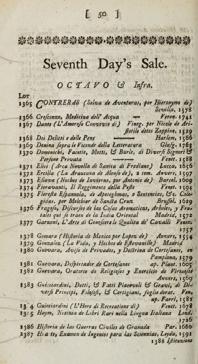 Seventh Day’s Sale. OCTAVO (A Infra. Lot 1365 f^ONTRERAS (Seliva de Aventurait for liierpt^ma dg) Sg^uillat 1578 Cre/cenzOf Mtdicha dell* Acqua 1741 1367 Pmtf (V Amor of0 Convivio di) Vineg, per Nicolp de Ari^ fiotik detio Zoppintt 1S ^9 1368 Dei Delitfi e delle Pene Harkm, J369 Denina foprale Vkende della Letteratura ldlafg%\q^^ 1370 Domenichi, Facetie, Motiit ^ Burk, di Diverji Signori & Perfone Privata Fen€t*\^%% 1371 Elici (Area lNo<vell& di Sftniia di Frediano) Lucea$ 1656 1372 Ercilla fLa Araueana de Alon/o de)f 2 iom, Anvers, * 373 EJlava (Noches de Invierno, por ^ntonio de) Barcek 1609 J374 Fiqravanti, II Reggimento della Pefte Venet, 1594 1575 Flor eft a Efpannola, de Apoteghmas, 0 Seniencias, lAe, Cole^ gidas, por Melchior de Sanda Cruz BruJfeL 1629 1376 Frago/of Di/cufos de las Cofas AromaticaSf Arboles, y Fru* tales qui fe traen de la India Oriental Madrid, ^377 Garzoni, L*Arte di Conofeerek ^alita de* Cavalli Fenepo,' ^7 St 1378 Gomara (Hiftoria de Mexico por Lopez de) ' Anvers, 1554 1379 Gonzalez (La Vida, y Hechos de Eftevanillo) Madrid 1380 Guevara, Avi/o de Privados, y Dodirina de Cortefanos, en Pamplona^ 1381 Guevara, Defpertador de Cortefanos ap* Plant. 1605 1382 Guevara, Oratorio de Religiofos y Exercicio de Firtuofoe ' Anvers, 1569 1383 Guicciardini, Detti, iA Faiti Piacevoli isl Gravi, di Di- verfi Principi, Fikfofi, iA Cortigiani, foglie dorat» Ftn» ap, Farrs, x^^l 33 4 Guicciardini (L*Hore di Recreatione di) Venet* 1678 I3^3 Haym, Nciizia de Libri Pars nella Lingua Italiana bond, 1726 1386 Hiftoria de las Guerras Civiles de Granada Par* 1660 1387 HiatSt Examen de Ingenios para las Seienzias, Ley da, 1591 1388 Iftituzion*