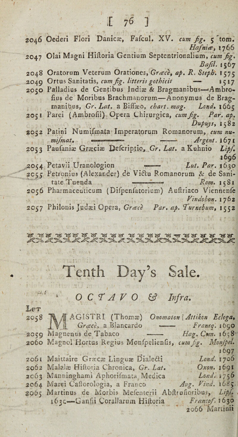 Hafniai 1766 2047 Olai Magni Hiiloria Gentium Septentrionalium, cumfig, Bafil.ti^j 2048 Oratorum Veterum Orationes, ap, R. Steph, 1575 2049 Or\.m^2i.mi2Ll\5,cumfig.litterisgothich — *5*7 2050 Palladius de Gentibus Indis & Bragmanibus-—Ambro-i ' fius de Moribus Brachmanorum—Anonymus de Brag- maoibus, Gr.Lat. a Biffaso, chart, mag. Lend, 1665 20§! Parei (Ambrofii) . Opera Chirurgica, Par. ap. . « , Dupuysy 1582 2052 Patini Numi,fmata Imperatorum Romanorum, ««- , mi/mat, »» —-- Argent. iGji 2053 Paufani^ Grseciae Deferiptio, Gr, aKuhnio Lipf, a 696 ,2054 Petavil Uranologion -■■■ — Lut. Par. 1630 2055 Petronius (Alexander) de Vidlu Romanorum & de Sani¬ tate Tuenda ——Rom. 1581 2056 Pharmaceuticum (Dirpenfatorium) Auftriaco Viennenfe Vindobon. \jtiz 2057 Philonis Judsi Opera, Greece Par. ap. P^urnebum% 1552 Tenth Day’s Sale. OCTAVO & Infra. L«>t ' 2058 2059 2060 •m f AGfSTRI (Th Greece^ a Blancardo Magnenus de Tabaco oms) OnomaionlAttikon EeJogat Franeq. i6§0 Hag.C^n. 1658 2061 2062 2063 2064 1065 Magool Hortus Regius Monfpelienfis, cum fig. Mon/pel. *697 Maittaire Grjscas Lingua EJialedi Malaise Bifloria Chronica, Gr. Lat, Manninghami Aphorifmata Medica Marei Cafiorologia, a Franco Martinub de Morbis Mefenterii Abllfunoribus, LipJ. ^ ibjc—Ganfii Corallarum Hiftoria ^ Francqf.\6io 2066 Martinii Land. 1706 Oxon, 1691 Load, *756 Aug. Eind. 1685.'