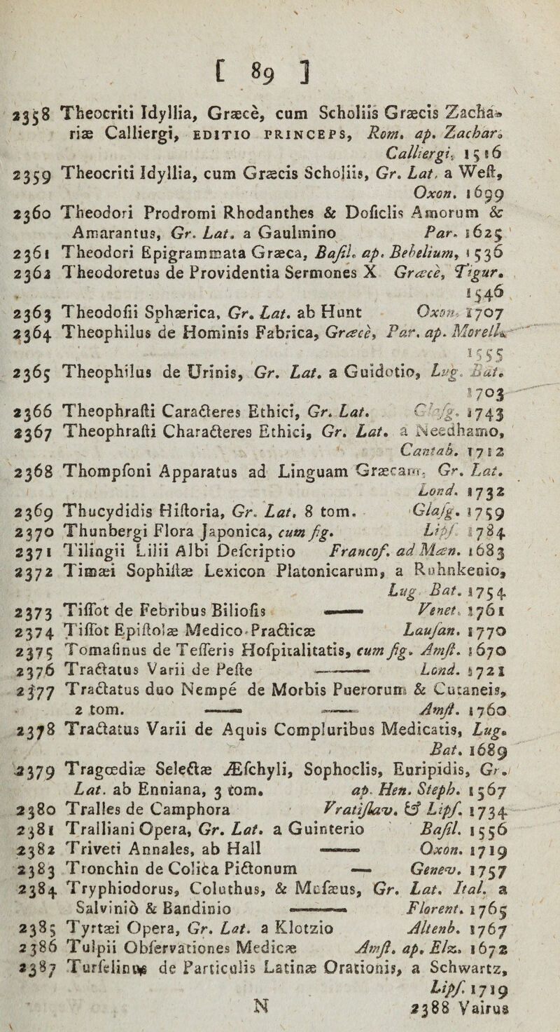 \ 2358 Theocriti Idyllia, Graece, cum Scholils Graecis Zaclia^ rise Calliergi, EDiTio princeps, Rom, ap. Zachar, Calliergii 1516 2359 Theocriti Idyllia, cum Graecis Schojiis, Gr, Lat, a Weft, Oxon, 1699 2360 Theodori Prodromi Rhodanthes & Doficlis Amorum & Amarantus, Gr. Lat, a Gaulmino Par, 1625 ' 2361 Theodori Epigrammata Graeca, BafiU ap. Behelium, 1 536 2363 Theodoretus de Providentia Sermones X Greece, Tigurm 1J4S 2363 Theodofii Sphserica, Gr, Lat, ab Hunt Oxon-. 1707 2364 Theophilus de Hominis Fabrica, Grach Par, ap, Morell-ic^ •^S5S 2363 Theophilus de Urinis, Gr. Lat, a Guidotio, Lug. Bat, 2366 Theophrafti Caradteres Ethici, Gr. Lat, *743 2367 Theophrafti Charadleres Ethici, Gr, Lat, a Needhamo, Cantah, 17 j 2 2368 Thompfoni Apparatus ad Linguam Grzecaro. Gr. Lat, bond. *732 2369 Thucydidis Hiftoria, Gr. Lat, 8 tom. 'GJa/g, 1759 2370 Thunbergi Flora Japonica, cum f.g, Lipf 1784 2371 Tilingii Lilii Albi Defcriptio Franco/, ad Man, 16% 2372 Tiffias^i Sophiilae Lexicon Platonicarum, a Ruhnkeoio, Lug Bat, 1754 2373 Tifibt de Febribus Biliolis —— Fenet,iy6i 2374 Tiftbt Epiftolse MedicO'Pradlicas Laujan, ij^o Tomafinus de TefTeris Hofpitalitatis, cum fig, Amfi, 1670 2376 Traftatus Varii de Pefte ---— Lond. 4721 2^77 Tradlatus duo Nempe de Mofbis Puerorum & Cucaneis, 2 tom. —.— Amfi. 1760 2378 Tradatus Varii de Aquis Ccmpluribus Medicatis, Lug„ Bat, 1689 ^379 Tragoediae Seleftee Sophoclis, Euripidis, Gr. Lat. ab Enniana, 3 tom, ap. Hen. Steph, 1567 2380 Tralles de Camphora Vratijlau, Lipf. 1734 2381 Tralliani Opera, Gr. Ztf/t a Guinterio Bafil. 1556 2382 Triveti Annales, ab Hall — Oxon. 1719 2383 Tronchin de Colida Pidlonum — Genenj, 2384 Tryphiodorus, Coluthus, & Mofccus, Gr. Lat, Ital. a Salvinid & Bandinio Florent, 1765 2385 Tyrtsei Opera, Gr. Lat. a Klotzio Altenb, 1767 2386 Tulpii Obfervationes Medicje Amfi, ap, Elcr., 1672 2387 Turlelinuie de Pariicolis Latins Orationis, a Schwartz, Lipf. 1719 N 2388 Vairus V