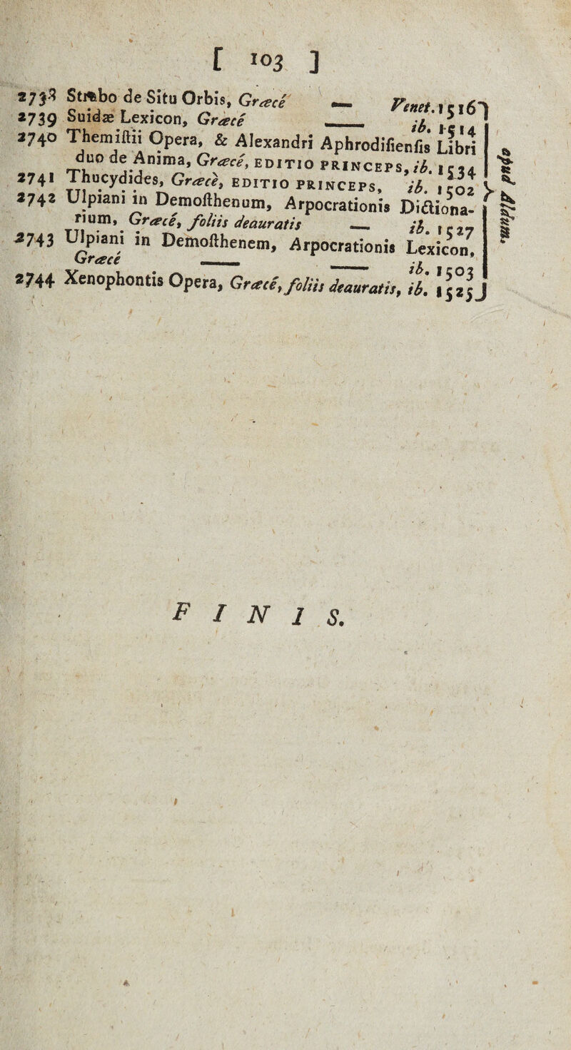 273^ *739 2740 274* 274* ^743 2744 r 103 ] Suidae Lexicon, Grace _ X i c ! Themiftn Opera, & Alexandri Aphrodifienfis Libri duo de Anima, Gr^c/, editio princeps,i r,. Thucydides, Gr^r^, editio princeps, ib. ,ro2 Ulpiani in Demofthenum, Arpocrationis Didiona- Grace^ foltis deauratis — ica? l^piani in Demofthenem, Arpocrationis Lexicon, Xenophontis Opera. Grace, filii, Murati,, 'ib. p I N 1 s. epud Aldunie