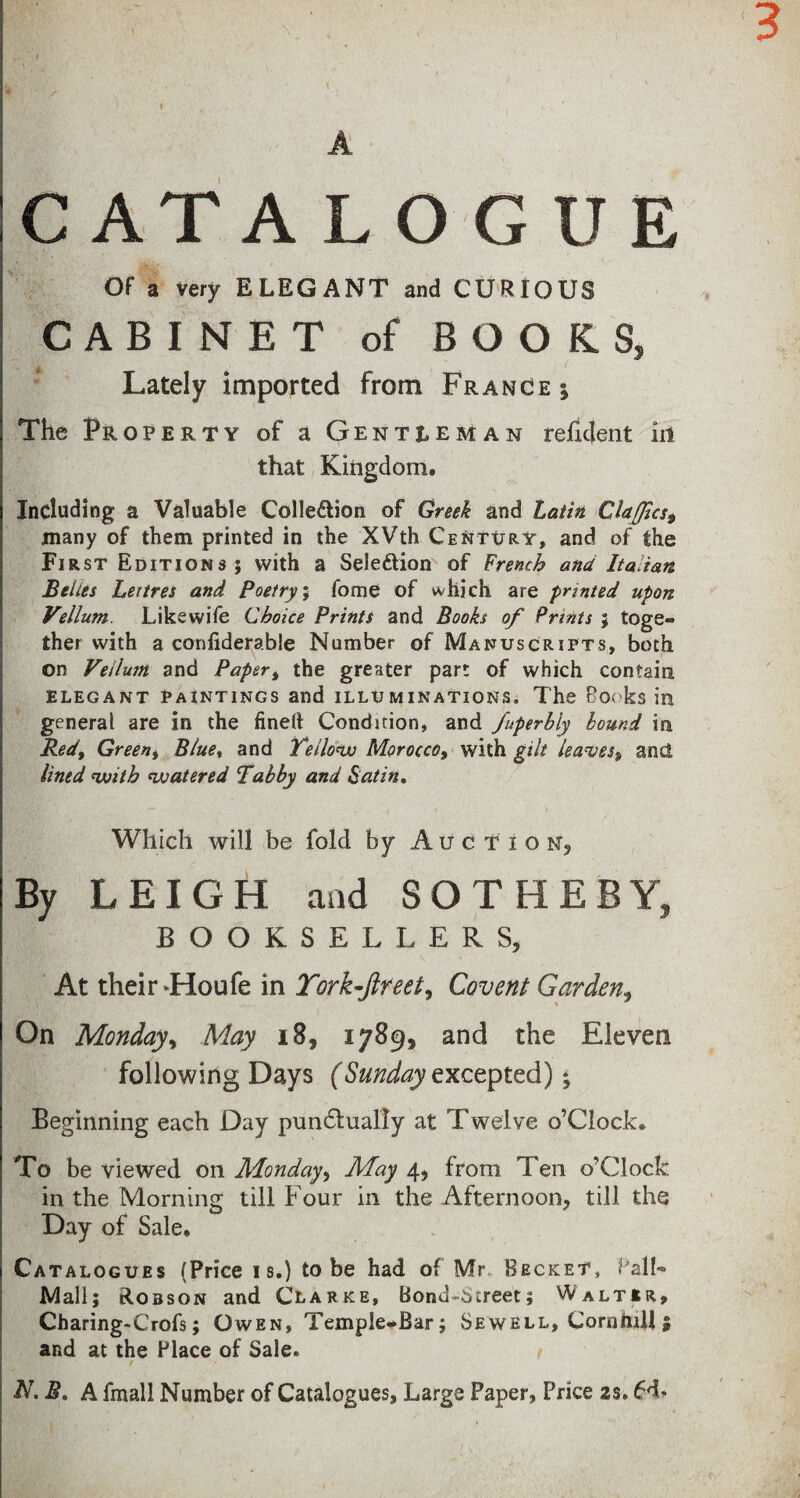 j. A C AT A L O G U E Of a very ELEGANT and CURIOUS CABINET of BOOKS, Lately imported from France i The Property of a Gentleman refident in that Kingdom. Including a Valuable Colle&ion of Greek and Latin Cla(Jic$9 many of them printed in the XVth Century, and of the First Editions ; with a Seleftion of French ana Italian Belies Lettres and Poetry; fome of which are printed upon Vellum. Like wife Choice Prints and Books of Prints ; toge¬ ther with a confiderable Number of Manuscripts, both on Vellum and Paper% the greater part of which contain elegant PaIntings and illuminations. The Books ill general are in the fined Condition, and fuperbly bound in Redt Greent Blue% and Yellow Morocco, with gilt leaves^ and, lined with watered Tabby and Satin. Which will be fold by Au c t i o n, By LEIGH and SOTHEBY, BOOKSELLERS, At their -Houle in York-Jlreet, Covent Garden, On Monday, May 18, 1789, and the Eleven following Days (Sunday excepted); Beginning each Day pun&ually at Twelve o’Clock. To be viewed on Monday, May 4, from Ten o’Clock in the Morning till Four in the Afternoon, till the Day of Sale. Catalogues (Price is.) to be had of Mr Becket, Ball- Mall; Robson and Clarke, Bond-Street; Walter, Charing-Crofs; Owen, Temple-Bar; Sewell, CornhiJi 5 and at the Place of Sale. / N.B. A fmall Number of Catalogues, Large Paper, Price 2$. 6d*