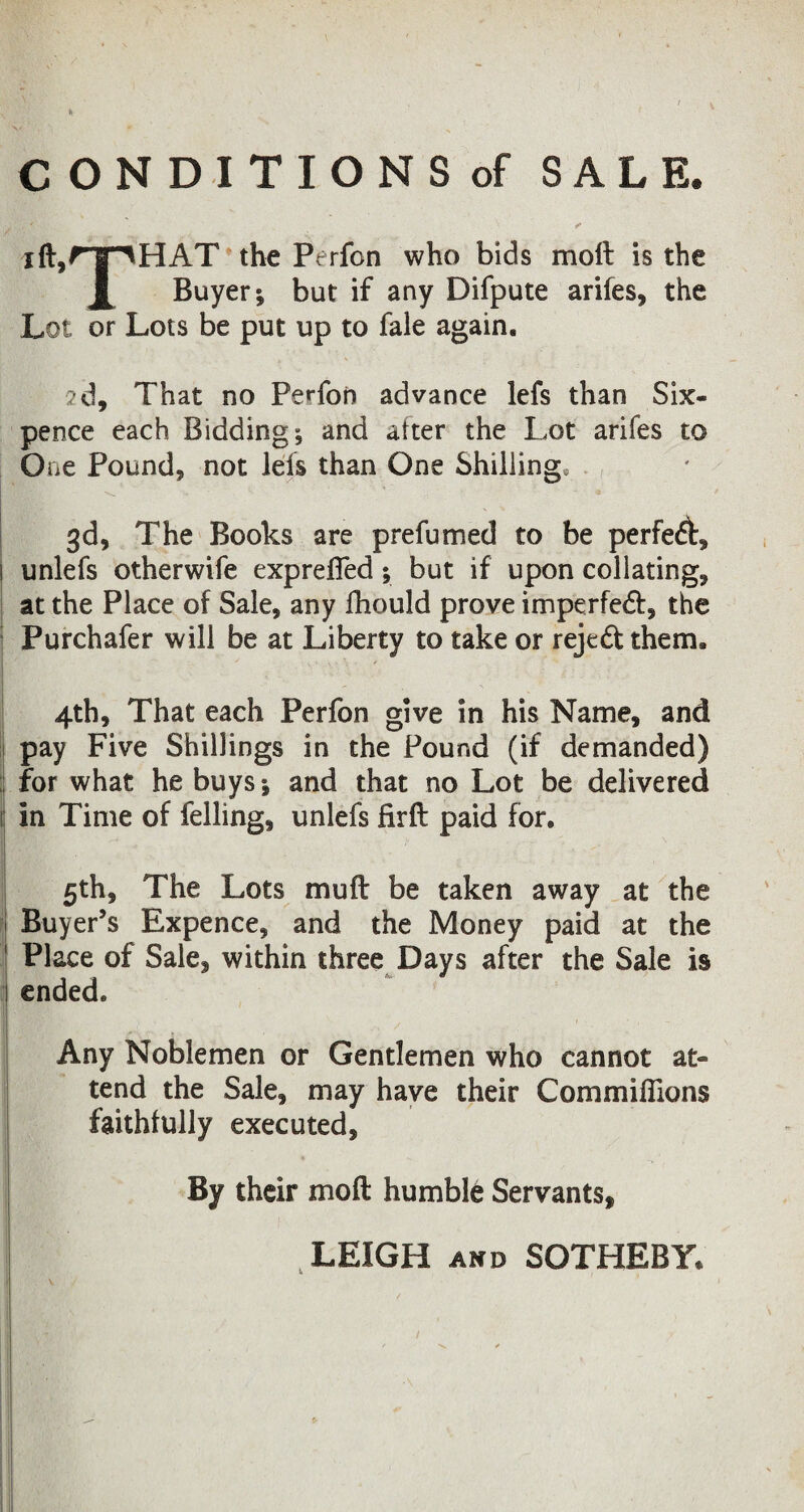 * CONDITIONS of SALE. ift,rTlHAT the Perfon who bids moft is the Buyer*, but if any Difpute arifes, the Lot or Lots be put up to fale again, 2d, That no Perfon advance lefs than Six¬ pence each Bidding; and after the Lot arifes to One Pound, not lefs than One Shilling, 3d, The Books are prefumed to be perfedf, 1 unlefs otherwife exprelfed; but if upon collating, at the Place of Sale, any Ihould prove imperfedt, the Purchafer will be at Liberty to take or rejedtthem. 4th, That each Perfon give in his Name, and pay Five Shillings in the Pound (if demanded) for what he buys; and that no Lot be delivered ! in Time of felling, unlefs firft paid for. 5th, The Lots muff be taken away at the Buyer’s Expence, and the Money paid at the Place of Sale, within three Days after the Sale is ended. Any Noblemen or Gentlemen who cannot at¬ tend the Sale, may have their Com millions faithfully executed, By their moft humble Servants, LEIGH and SOTHEBY u ,