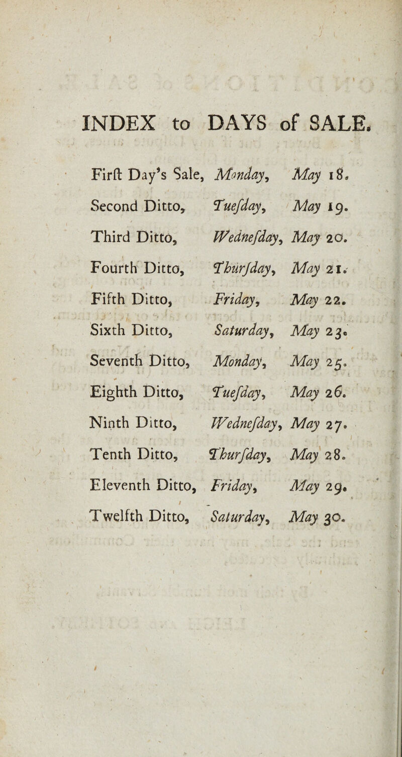 INDEX to DAYS of SALE. Firft Day*s Sale, Monday, 18* Second Ditto, Tuefday, May 19. Third Ditto, fVednefday, 1 N> O • Fourth Ditto, !Thurjday, A% 21.' Fifth Ditto, Friday, A% 22. Sixth Ditto, Saturday, May 2jc • ;■ fr / • ■ c Seventh Ditto, Monday, Afoj 25. * Eighth Ditto, Fuefday, May 26. Ninth Ditto, TVednefday, 27® Tenth Ditto, Fhurfday, Afoj 28. Eleventh Ditto, Friday, May 29, Twelfth Ditto, Saturday, Afojy 30.