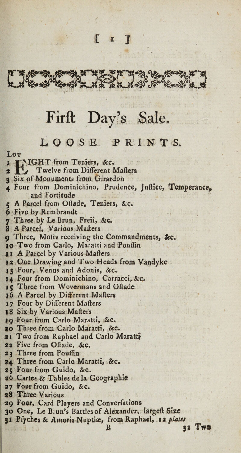 t 1 1 Firft Day’s Sale. LOOSE PRINTS. Lot t pIGHT from Teniers, Sec. 2 JQj Twelve from Different Mailer® 3 Six of Monuments from Girardon 4 Four from Dominichino, Prudence, Juilice, Temperance* and Fortitude 5 A Parcel from Oilade, Teniers, &c. 6 Five by Rembrandt 7 Three by Le Brun, Freii, &c» 8 A Parcel, Various Mailers 9 Three, Moles receiving the Commandments, Scc* 10 Two from Carlo, Maratti and Pouflin jl A Parcel by Various Mailers 12 One Drawing and Two Heads from Vandyke 13 Four, Venus and Adonis, &c» 14 Four from Dominichino, Carracci, Sec. 15 Three from Wovermans and Oilade 16 A Parcel by Different Mailers 17 Four by Different Mailers 18 Six by Various Mailers 19 Four from Carlo Maratti, Sec. 20 Three from Carlo Maratti, &c. 21 Two from Raphael and Carlo Maratti 22 Five from Oilade, &c. 23 Three from Pouffin 24 Three from Carlo Maratti, &c. 25 Four from Guido, &c. 26 Cartes & Tables dela Geographic 27 Four from Guido, &c. 28 Three Various 29 Four, Card Players and Converfations 30 One, Le Brun’s Battles of Alexander, largeft Size 31 Pfyches & Amoris Nuptiae, from Raphael, 12 platet B 32 Tw®