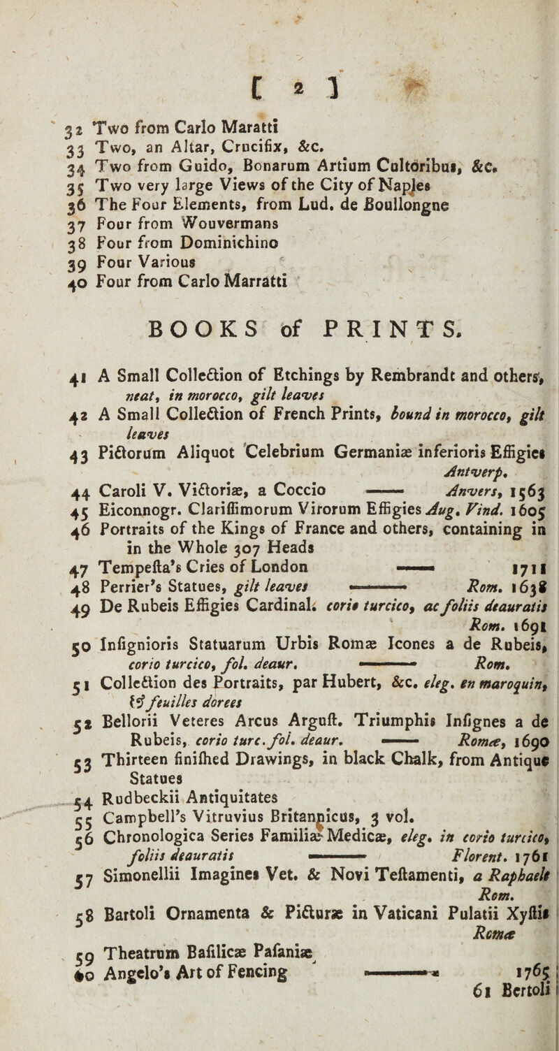 / 3 2 Two from Carlo Maratti 33 Two, an Altar, Crucifix, &c. 34 Two from Guido, Bonarum Artium Cultoribui, &c* 35 Two very large Views of the City of Napjes 36 The Four Elements, from Lud. de Eoullongne 37 Four from Wouvermans 38 Four from Dominichino 39 Four Various 40 Four from Carlo Marratti BOOKS of PRINTS. * 41 A Small Collection of Etchings by Rembrandt and others* neat, in morocco, gilt leaves 42 A Small Collection of French Prints, bound in morocco, gilt leaves 43 PiCtorum Aliquot Celebrium Germanias inferioris Effigies Antwerp. 44 Caroli V. Victorias, a Coccio —— Anvers, 1563 45 Eiconnogr. Clariffimorum Virorum Effigies Aug, Find. 1605 46 Portraits of the Kings of France and others, containing in in the Whole 307 Heads 47 Tempefta’s Cries of London .. 1711 48 Perrier’s Statues, gilt leaves ..—- Ronu 1638 49 De Rubeis Effigies Cardinal, corio turcico, ac folits deauratis Rom. 1691 50 Infignioris Statuarum Urbis Roma? leones a de Rubeis, corio turcico, fol. deaur. .. Rom. 31 Collection des Portraits, par Hubert, &c. eleg. en maroquin, feuilles dorees 32 Bellorii Veteres Arcus Arguft. Triumphis Infignes a de Rubeis, corio turc.fol. deaur. ——— Roma, 1690 53 Thirteen finifhed Drawings, in black Chalk, from Antique Statues 54 Rudbeckii Antiquitates 55 Campbell’s Vitruvius Britannicus, 3 vol. 36 Chronologica Series Familial* Medic®, eleg. in corio turcico, foliis deauratis — Florent. 1761 57 Simonellii Imagines Vet. & Novi Teftamenti, a Raphaels Rom. 58 Rartoli Ornamenta & PiCtur* in Vaticani Pulatii Xyltis Roma 59 Theatrem Balilicae Pafaniae #0 Angelo’s Art of Fencing J 1765 I 61 fiertolii