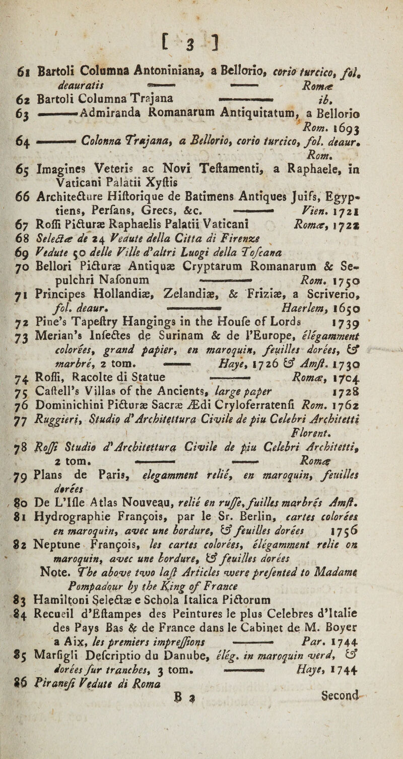 / [ 3 1 61 Bartoli Columns Antoniniana, a Bellorio, corio turcico, folt deauratis *— —- - Rom<e 6z Bartoli Columna Trajana —. ib. 63 —— Admiranda Romanarum Antiquitatum, a Bellorio Rom. 1693 6 4- — Colonna Trajana, a Bellorio, corio turcico, fol. deaur• Rom. 65 Imagines Veteris ac Novi Teftamenti, a Raphaele, in Vaticani Palatii Xyftis 66 Architecture Hiftorique de Batimens Antiques Juifs, Egyp» tiens, Perfans, Grecs, &c. - ■ 1721 67 Rofli PiCturas Raphaelis Palatii Vaticani Romcc, 172s 68 Seledia de 24 Vedute della Ci/la di Firenze 69 Vedute 50 ^V/4? d'altri Luogi della Tofcana 70 Bellori PiCiurae Antiquse Cryptarum Romanarum 5: Se- pulchri Nafonum -—— Tvcw. 1750 71 Principes Hollandiae, Zelandiae, & Friziae, a Scriverio, /o/. deaur• ■■■« 1 ■1 — ■— Haerlem, 1650 72 Pine’s Tapeftry Hangings in the Houfe of Lords >739 73 Merian’s Infedles de Surinam Sc de l’Europe, elegamment colorees, grand papier, en maroquin, feuilles dorees, Csf marbre, 2 tom. —— Haye, iqib & Amji. 1730 74 Rofli, Racolte di Statue — ■ — Roma, 1704 75 Caftell’s Villas of the Ancients, large paper 1728 76 Dominichini PiCturae Sacrse ALdi Cryloferratenfl Rom. 1762 77 Ruggieri, Studio d* Architettura Civile de piu Celebri Architetti Florent. 78 RoJJl Studio d' Ar chit ettur a Civile de p,iu Celebri Architetti9 2 tom. ■ ——— Rome? 79 Plans de Paris, elegamment relie, en maroquin, feuilles dorees 80 De L’lfle Atlas Nouveau* relie en ruffe* fuilles marbres Amft. 81 Hydrographie Francis, par le Sr. Berlin, cartes colorees en maroquin, avec une bordure, IA feuilles dorees 1756 82 Neptune Francois, les cartes colorees, elegamment relie on maroquin, avec une bordure, fcf? feuilles dorees Note. The above tvoo laft Articles voere prefented to Madame Pompadqur by the King of France 83 Hamiltoni SeieCtae e Schola Italica Piftorum 84 Recueil d’Eftampes des Peintures le plus Celebres d’ltalie des Pays Bas & de France dans le Cabinet de M. Boyer a Aix, les premiers imprefftons -— Par. 1744 85 Marfigli Defcriptio du Danube, eleg. in maroquin verd, & dorees fur tranches, 3Com. ■— Haye, 174+ 86 Piranef Vedute di Roma