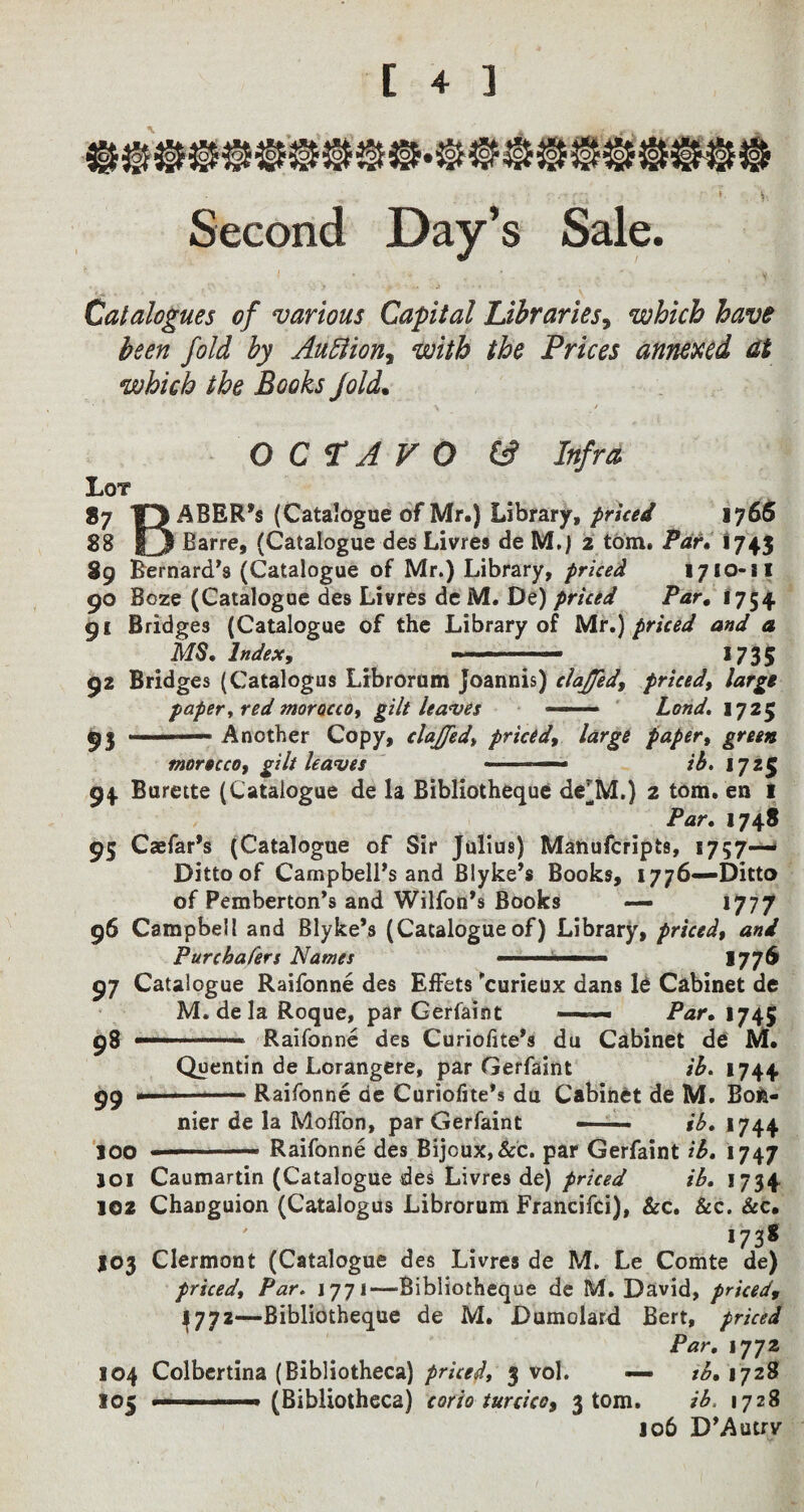 * i Second Day’s Sale. Catalogues of various Capital Libraries, which have been fold by Auction, with the Prices annexed, at which the Books fold. OCTAVO (3 Infra Lot *7 R ABER’s (Catalogue of Mr.) Library, priced 1765 88 |3 Barre, (Catalogue des Livres de M.) 2 tom. Par* 1743 89 Bernard’s (Catalogue of Mr.) Library, priced 1710-11 90 Boze (Catalogue des Livres de M. De) priced Par. 1754 91 Bridges (Catalogue of the Library of Mr,) priced and a MS, Index, -- 1735 92 Bridges (Catalogus Librorum Joannis) clajjed, priced, large paper, red morocco, gilt leaves —— Lond, 1725 93 Another Copy, clajjed, priced, large paper, green ptorscco, gilt leaves ■ ■ - —■» ib, 1725 94 Burette (Catalogue de la Bibliotheque de^M.) 2 tom. en 1 Par, 1748 95 Caefar’s (Catalogue of Sir Julius) Manufcripts, 1757—* Ditto of Campbell’s and Blyke’s Books, 1776—Ditto of Pemberton’s and Wilfon’s Books — 1777 96 Campbell and Blyke’s (Catalogueof) Library, priced, and Ptircbafers Names —■— 1776 07 Catalogue Raifonne des EfFets 'curieux dans le Cabinet de M. de la Roque, par Gerfaint ■ - Par. 1745 98 —— —* Raifonne des Curiolite’s du Cabinet de M. Quentin de Lorangere, par Gerfaint ib. 1744 99 --Raifonne de Curiofite’s du Cabinet de M. Bon¬ nier de la Moffon, par Gerfaint — - ■ ib, 1744 100  Raifonne des Bijoux, Sec. par Gerfaint ib. 1747 joi Caumartin (Catalogue des Livres de) priced ib, 1734 102 Changuion (Catalogus Librorum Francifci), &c. &c. &c. . ' , , *73* J03 Clermont (Catalogue des Livres de M. Le Comte de) priced, Par» 1771—Bibliotheque de M. David, pricedf 4772—Bibliotheque de M. Dumolard Bert, priced Par, 1772 104 Colbertina (Bibliotheca) priced, 3 vol. — tb. 1728 105 . ■ ■ ■ ' ■ i (Bibliotheca) corio turcicc, 3 tom. ib, 1728 106 D’Autrv