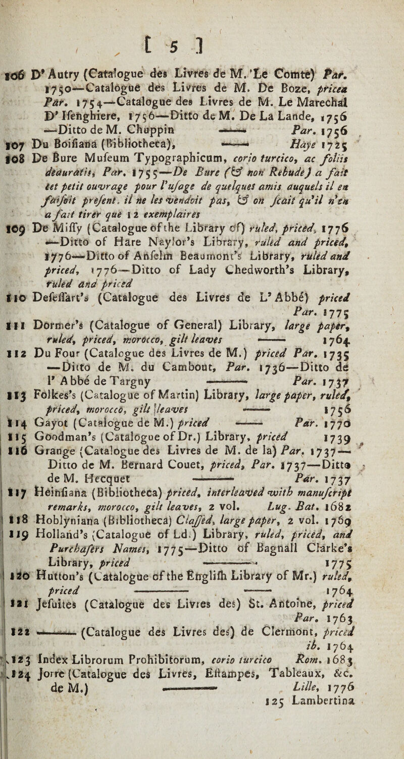 , i 5 i 106 D* Autry (Catalogue des Livres de M. ’Le Comte) Par. 1730—Catalogue des Livres de M. De Boze, pricea. Par. 1754—Catalogue des Livres de M. Le Marechai D* Ifefighiere, 1756—Ditto de M. De La Lande, 1756 —-Ditto deM. Chuppin — par. 1756 107 Du Boifiana (Bibliotheca), —— Haye 1725 108 De Bure Mufeum Typographicum, corio turcico, ac foliit deauratis, Par. 1755—De Bure (& non Rebttde) a fait iet petit outrage pour Vufage de quelques amis auquels il em faifott prejent. ii ne les vendoit pas, & on Jcait qu'il tiem a fait tirer que 12 exemplaires IC9 De Miffy (Catalogue of the Library of) ruled, priced\ 1776 —Ditto of Hare Naylor’s Library, ruled and priced 1776—Ditto of A ftfelm Beau mom’s Library, ruled and priced, 1776 —Ditto of Lady Chedworth’s Library, ruled ana priced 110 Defeffart’s (Catalogue des Livres de L’Abbe) priced Par. iqvi 111 Dormer’s (Catalogue of General) Library, large papert ruled, priced, morocco, gilt leaves —— j 764. 112 Du Four (Catalogue des Livres de M.) priced Par. 1735 — Ditto de M. du Cambout, Par. 1736—Ditto de 1’Abbe de Targny --— Par. 17.37 113 Folkes’s (Catalogue of Martin) Library, large paper, rule/. priced, morocco, gilt '{leaves — 1756 114 Gayot (Catalogue de M;) priced -- Par. 1770 115 Goodman’s (Catalogue of Dr.) Library, priced 1739 116 Grange (Catalogue des Livres de M. de la) Par. 1737 — Ditto de M. Bernard Couet, priced, Par. 1737—Ditto deM. Becquet -— Par. 1737 117 Heiftixana (Bibliotheca) priced, interleaved with manufcript remarks, morocco, gilt leaves, 2 vol. hug. Bat. 1682 118 Hoblyniana (Bibliotheca) Ciafjed, large paper, 2 vol. 1769 U9 Holland’s {Catalogue of Ld>) Library, ruled, priced, and Purchafers Names, 1775—Ditto of Bagnall Clarke’* Library, priced —-- 1775 120 Hutton’s (Catalogue of the Englifh Library of Mr.) ruled, priced -- i ——— 1764 1*1 Jefuices (Catalogue des Livres des) St. Antoine, priced Par. 1763 122 —■ ■ -— (Catalogue des Livres des) de Clermont, priced ib. 1764 '>123 Index Librorum Prohibitorum, corio turcico Rom. 1685 ,124 Jorre (Catalogue des Livres, Eltampes, Tableaux, &c. deM.) —-- „ hille, 1776 125 Lambertina