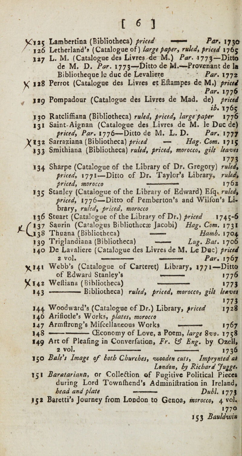 VCi*5 126 127 X 1*8 * J*9 130 ,3I X*3* 133 134 *35 136 137 .138 *39 140 X*4* X*42 *43 *44 146 *47 148 149 150 15* Lambertina (Bibliotheca) priced ■■ ■■■— /Vir. 1730 Letherland’s (Catalogue of) large paper, ruled, priced 1765 L. M. (Catalogue des Livres deM.) Par. 1773—Ditto de M. D. Par. 1773—Ditto de M.—Provenant de la Bibliotheque lc due de Levaliere • Par.xyjz Perrot (Catalogue des Livres et Ellampes de M.) priced Par. 1776 Pompadour (Catalogue des Livres de Mad. de) priced ib,i?6$ Ratcliffiana (Bibliotheca) ruled, priced, large paper 1776 Saint-Aignan (Catalogue des Livres de M. le Due de) priced. Par. 1776—Ditto de M. L. D. Par. 1777 Sarraziana (Bibliotheca) priced — Hag. Com. 1715 Smithiana (Bibliotheca) ruled, priced, morocco, gilt leaves *773 Sharpe (Catalogue of the Library of Dr. Gregory) ruled, priced, 1771—Ditto of Dr. Taylor’s Library, ruled, priced, morocco ■— 1762 Stanley (Catalogue of the Library of Edward) Efq. ruled, priced, 1776—Ditto of Pemberton’s and Wiifon’s Li¬ brary, ruled, priced, morocco Stuart (Catalogue of the Library of Dr.) priced 1745-6 Saurin (Catalogus Bibliothecas Jacobi) Hag. Com. 1731 Thuana (Bibliotheca) — Hamb. 1704 Triglandiana (Bibliotheca) — Lug. Bat. 1706 De Lavaliere (Catalogue des Livres de M. Le Due) priced 2 vol. ... —-- Par. 1767 Webb’s (Catalogue of Carteret) Library, 1771—Ditto of Edward Stanley’s —1776 Welliana (Bibliotheca) ... . —— 1773 Bibliotheca) ruled, priced, morocco, gilt leaves *773 Woodward’s (Catalogue of Dr.) Library, priced 1728 Ariftotle’s Works, plates, morocco Armftrong’s Mifcellaneous Works 1767 >5* CEconomy of Love, a Poem, large Svo. 1758 Art of Pleafing in Converfation, Fr. & Eng. by Ozell, 2 vol. -- . —. 1736 Bale's Image of loth Churches, wooden cuts, Imprynted at London, by Richard Jugge. Baratariana, or Collodion of Fugitive Political Pieces during Lord Townlhend’s Adminiftration in Ireland, head and plate — ■■■■ ■■ - Dubl. 1773 Baretti’s Journey from London to Genoa, morocco, 4 vol, 1770 ' 153 Bauldwia
