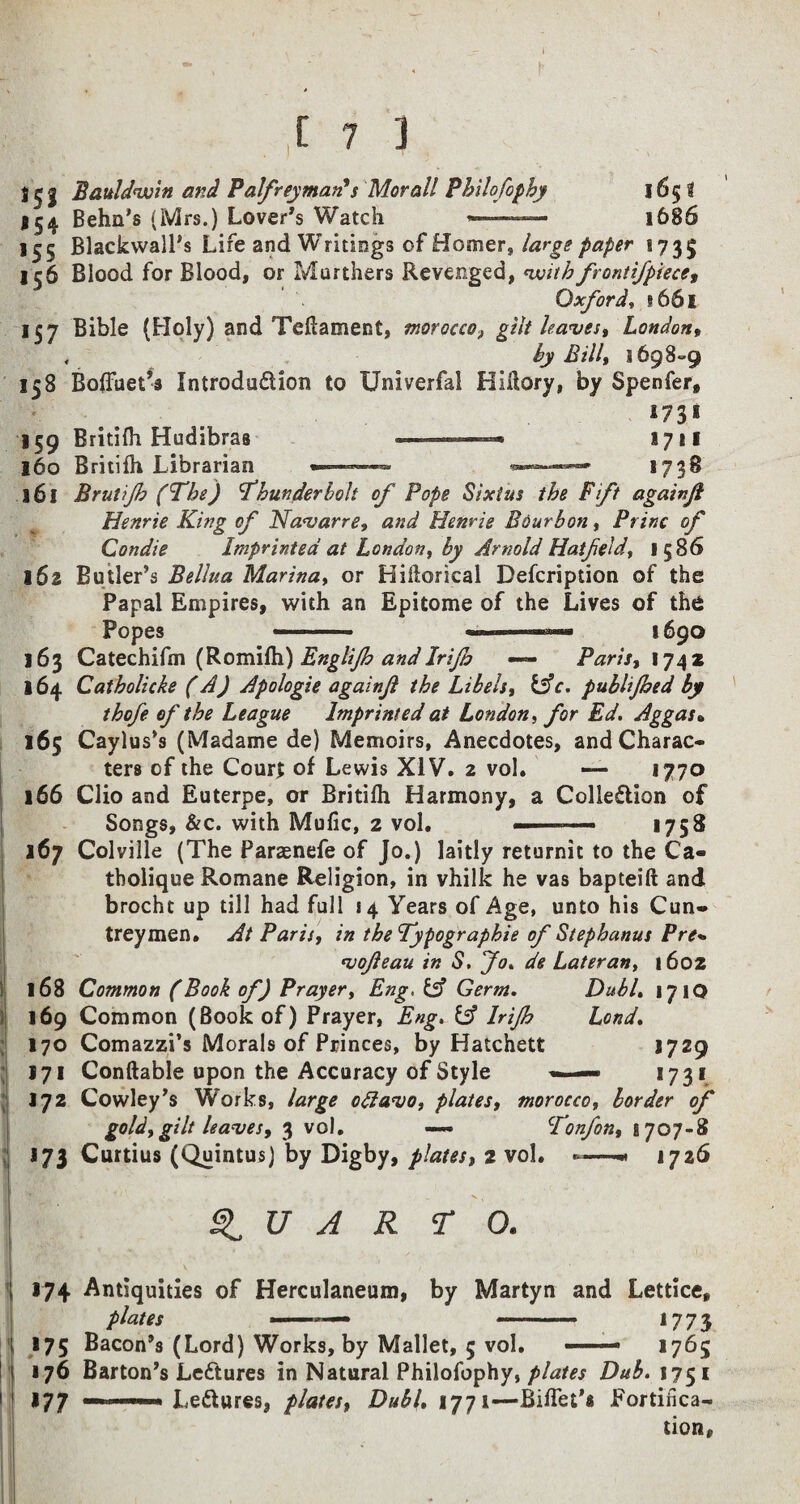 1^1 Bauldvoin and Palfreyman*s Morall Philofophy 1653 154 Behn's (Mrs.) Lover’s Watch —-- 1686 155 Blackwall’s Life and Writings of Homer, large paper 1735 156 Blood for Blood, or Murthers Revenged, ‘with frontifpiece, Oxford, 1661 157 Bible (Holy) and Teflament, morocco, gut leaves, London, , by Bill, 1698-9 158 BofFuet’s Introduction to Univerfal Klftory, by Spenfer, 1731 159 Britifh Hudibras 1711 160 Britifh Librarian -— *——* 1738 161 Brutijh (The) Thunderbolt of Pope Sixtus the Fift againji Henrie King of Navarre, and Henrie Bourbon, Princ of Condie Imprinted at London, by Arnold Hatfeld, 1586 162 Butler’s Bellua Marina, or Hiftorical Defcription of the Papal Empires, with an Epitome of the Lives of the Popes —-- 1690 163 Catechifm (Romifh) Englijh andIrifo — Paris, 1742 164 Catholicke (A) Apologie againji the Libels, &c. publijhed by thofe of the League Imprinted at London, for Ed. Aggas» 165 Caylus’s (Madame de) Memoirs, Anecdotes, and Charac¬ ters of the Court of Lewis XIV. 2 vol. — 1770 166 Clio and Euterpe, or Britifh Harmony, a Collection of Songs, &c. with Mufic, 2 vol. ■■■■■■.— 1758 167 Colville (The Paraenefe of Jo.) laitly returnit to the Ca- tholique Romane Religion, in vhilk he vas bapteift and brocht up till had full 14 Years of Age, unto his Cun- treymen. At Paris, in theTypographie of Stephanus Pre* vofeau in S. Jo. de Later an, 1602 168 Common (Book of) Prayer, Eng, & Germ. Dubl. 171O ! 169 Common (Book of) Prayer, Eng. Irijh Lond. j 170 Comazzi’s Morals of Princes, by Hatchett 1729 171 Conftable upon the Accuracy of Style - — 1731 172 Cowley’s Works, large otfavo, plates, morocco, border of gold, gilt leaves, 3 vol. — Tonfon, 1707-8 j 173 Curtius (Quintus) by Digby, plates, 2 vol. -—1726 ft « ' QUARTO. j 174 Antiquities of Herculaneum, by Martyn and Lettice, plates ——— — -  ■■■ *773 175 Bacon’s (Lord) Works, by Mallet, 5 vol. —— 1765 176 Barton’s LeCtures in Natural Philofophy, plates Dub. 1751 1 177 LeCtures, plates, Dubl. 1771—Biffet’s fortifica¬ tion,