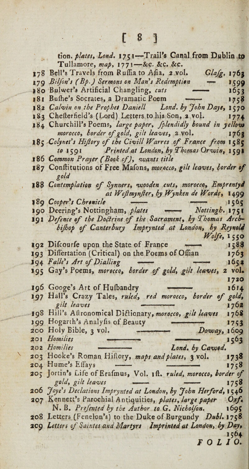 178 179 180 181 182 183 184 185 186 187 188 189 190 19a 192 193 194 195 196 197 198 *99 200 201 202 203 204 205 206 307 208 209 tion. plates, Lond. 1751—Trail's Canal from Dublin to Tullamore, map, 1771—&c. &c. &c. Bell's Travels from Ruffia to Alia, 2 vol. Glafg, 1763 Bilfon’s (Bp.) Sermons on Man's Redemption — 1599 Bulwer’s Artificial Changling, cuts — 1653 Bufhe’s Socrates, a Dramatic Poem — >75* Calvin on ibe Prophet Daniell Lond. by John Daye, 1570 Chefter field’s (Lord) Letters to his Sen, 2 vol. 1774 Churchill's Poems, large paper, fplendidly bound in yellow morocco, border of gold, gilt leaves, 2 vol. 1763 Colynet’s Hijlory of the Civill Warres of France from 15 85 to 1591 Printed at London, by Thomas Or vain, 159* Common Prayer (Book of), wants title Conftitutions of Free Mafons, morocco, gilt leaves, border of ^ gold Contemplation of Synners, wooden cuts, morocco, Emprentyd at Weflmynfer, by Wynken de Worde, 1499 Coopers Chronicle —-— ——— 1565 Deering's Nottingham, plates — ■■ ■■ Nottingh, 1751 Defence of the Do&rine of the Sacrament, by Thomas Arch- bijbop of Canterbury bnprynted at London, by Reynold Wolfe, 1550 Difcourfe upon the State of France —« 1588 DifTertation (Critical) on the Poems of Offian 1763 Falle’s Art of Dialling —— - 1653 Gay's Poems, morocco, border of gold, gilt leaves, 2 vol. 1720 1614 of gold, 1762 Googe’s Art of Hufbandry ■ > Hall’s Crazy Tales, ruled, red morocco, border gilt leaves Hill’s Agronomical Di&ionary, morocco, gilt leaves 1768 Hogarth's Analyfis of Beauty - ——— 1753 Holy Bible, 3 vol. - -— Doway, 1609 Homilies ... ■ 1563 Homilies —. Lond• by Cawod. Hooke’s Roman Hiflory, maps and plates, 3 vol. 1738 Hume's EBays - -— 1758 Jortin's Life ofErafmus, Vol, ift. ruled, morocco, border of gold, gilt leaves —- - 1758 yaye’s Deflations Imprynted at London, by fohn Herford, 1546 Kennett's Parochial Antiquities, plates, large paper Oxf N. B. Prefented by the Author to G. Nicholfon. 1695 Letters (Pension's) to the Duke of Burgundy DubL 1758 Letters of Saintes and Martyrs Imprinted at London, by Dayt I56+ FOLIO.