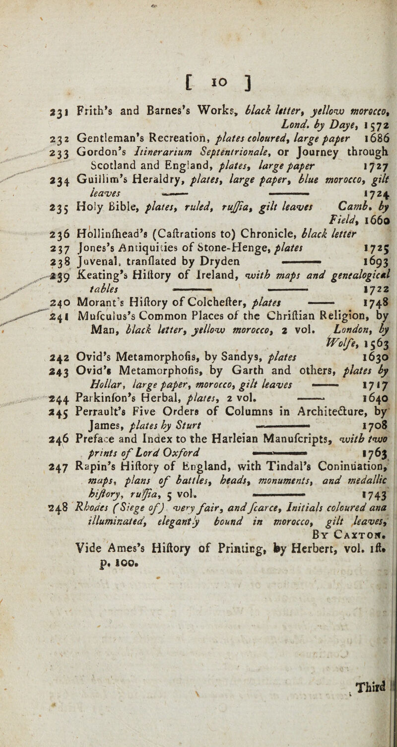 231 232 233 234 Frith’s and Barnes’s Works, black letter, yellow morocco, Lond. by Daye, 15 72 Gentleman’s Recreation, plates coloured, large paper 1686 Gordon’s Itinerarium Septentrionale, or Journey through Scotland and England, plates, large paper 1727 Guiilim’s Heraldry, plates, large paper, blue morocco, gilt leaves — ... 1724. 23 5 236 237 238 239 Holy Bible, plates, ruled, rujjia, gilt leaves Camb. by Field, 1660 Hollinlhead’s (Caftrations to) Chronicle, black letter Jones’s Antiquities of Stone-Henge, plates 1725 Juvenal, tranilated by Dryden ■ — >693 Keating’s Hiftory of Ireland, with maps and genealogical tables ■■■ - ■ - 1722 Moranfs Hiftory of Colchefter, plates — 1748 242 243 244 *45 246 247 Mufcuius’s Common Places of the Chriftian Religion, by Man, black letter, yellow morocco, 2 vol. London, by Wolfe, 1563 Ovid’s Metamorphofis, by Sandys, plates 1630 Ovid’s Metamorphofis, by Garth and others, plates by Hollar, large paper, morocco, gilt leaves ——— 1717 Parkinfon’s Herbal, plates, 2 vol. - 1640 Perrault’s Five Orders of Columns in Archite&ure, by James, plates by Sturt - ■ —— 1708 Preface and Index to the Harleian Manufcripts, with two prints of Lord Oxford ■ ■ 17^3 Rapin’s Hiftory of England, with Tindal’s Coninuation, maps, plans of battles, heads, monuments, and tnedallic hiftory, ruffia, 5 vol. ■ *743 Rhodes (Siege of) very fair, and fcarce. Initials coloured ana illuminated, elegantly bound in morocco, gilt .leaves. By Caxton. Vide Ames’s Hiftory of Printing, by Herbert, vol. ift* p. 100.