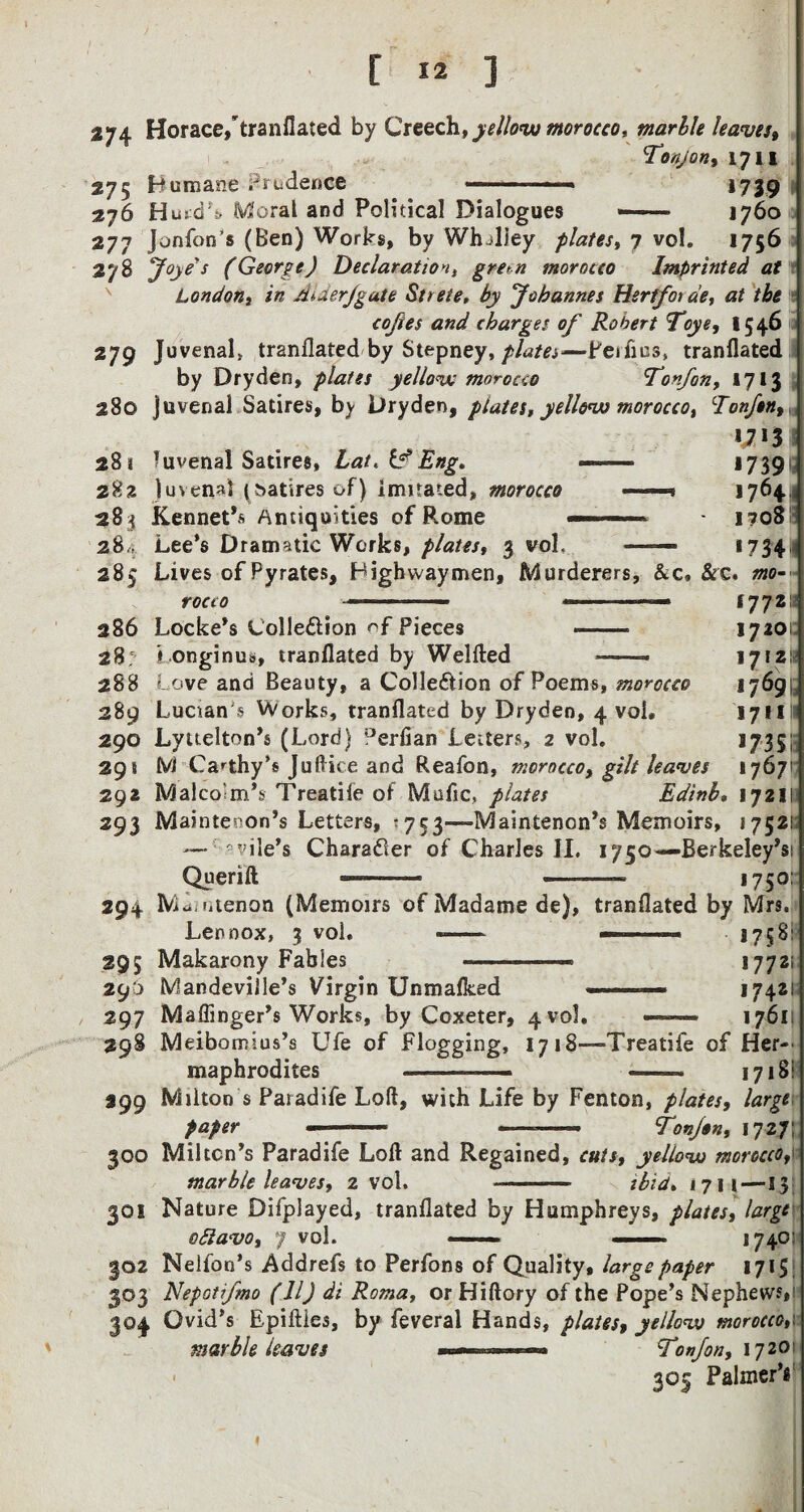 274 Horace,tranflated by Creech, yellow morocco* marble leaves, Tony on, 1711 275 Humane Credence —.. ■ ■ » 1739 !| 276 H urd’s Moral and Political Dialogues «— 1760 | 277 Jonfon’s (Ben) Works, by Whjliey plates, 7 vol. 1756 278 Joyed (George) Declaration, gre*n morocco Imprinted at London, in Aider/gate Strete, by Johannes Her if or de, at the coftes and charges of Robert Toye, 1546 279 Juvenal* tranflated by Stepney, plates-—Peifios, tranflated by Dryden, plates yellow morocco ^Tonfon, 1713 280 Juvenal Satires, by Dryden, ptates, yellow morocco, Eonfen,, n n 28* Juvenal Satires, Lat. if Eng. -— 17391 282 Juvenal (satires of) imitated, morocco « , 1764 283 Kennet’s Antiquities of Rome — — ■ i?o8 284 Lee’s Dramatic Works, plates, 3 vol, — *734 285 Lives of Pyrates, Highwaymen, Murderers, &c* &c. mo¬ rocco 286 Locke’s Colle&ion of Pieces - 28: Longinus, tranflated by Weifted . 288 Love and Beauty, a Colle&ion of Poems, morocco 289 Lucian § Works, tranflated by Dryden, 4 vol. 290 Lyttelton’s (Lord) °erfian Letters, 2 vol. 29! M Ca^thy’s Juftice and Reafon, morocco, gilt leaves 292 Malcolm’s Treadle of Mafic, plates Edinb 293 Maintevon’s Letters, -753—Maintenon’s Memoirs, 1752! — vile’s Chara&er of Charles II. 1750—Berkeley’s! Querift ——— ■ ■ - 1750: 17721s 17201: 17121s 17691; 1711 >735; 1767 17211 294 Mdi n ten on (Memoirs of Madame de), tranflated by Mrs. Lennox, 3 vol. --- » 1758: 295 Makarony Fables --- 17721 29'a Mandeville’s Virgin Unmalked ■■ ■ ■ ■» 1742 297 Maffinger’s Works, by Coxeter, 4 vol. —~ 1761 298 Meibomius’s Ufe of Flogging, 1718—Treatife of Her¬ maphrodites -— -- 1718: 399 Milton s Paiadife Loft, with Life by Fenton, plates, large paper - ■■■ ■ »-—- Tonjon, 1727; 300 Milton’s Paradife Loft and Regained, cuts, yellow morocco, marble leaves, 2 vol. -- ibid. 1711—13 301 Nature Difplayed, tranflated by Humphreys, plates, large oblavo, 7 vol. --■■■ . 1740 302 Nelfon’s Addrefs to Perfons of Quality, large paper 1715 303 Nepotifmo (11) dt Roma, or Hiftory of the Pope’s Nephews, 304 Ovid’s Epiftles, by feveral Hands, plates, yellow morocco marble leaves — ■ .— Ton/on, 1720 • 305 Palmer’s