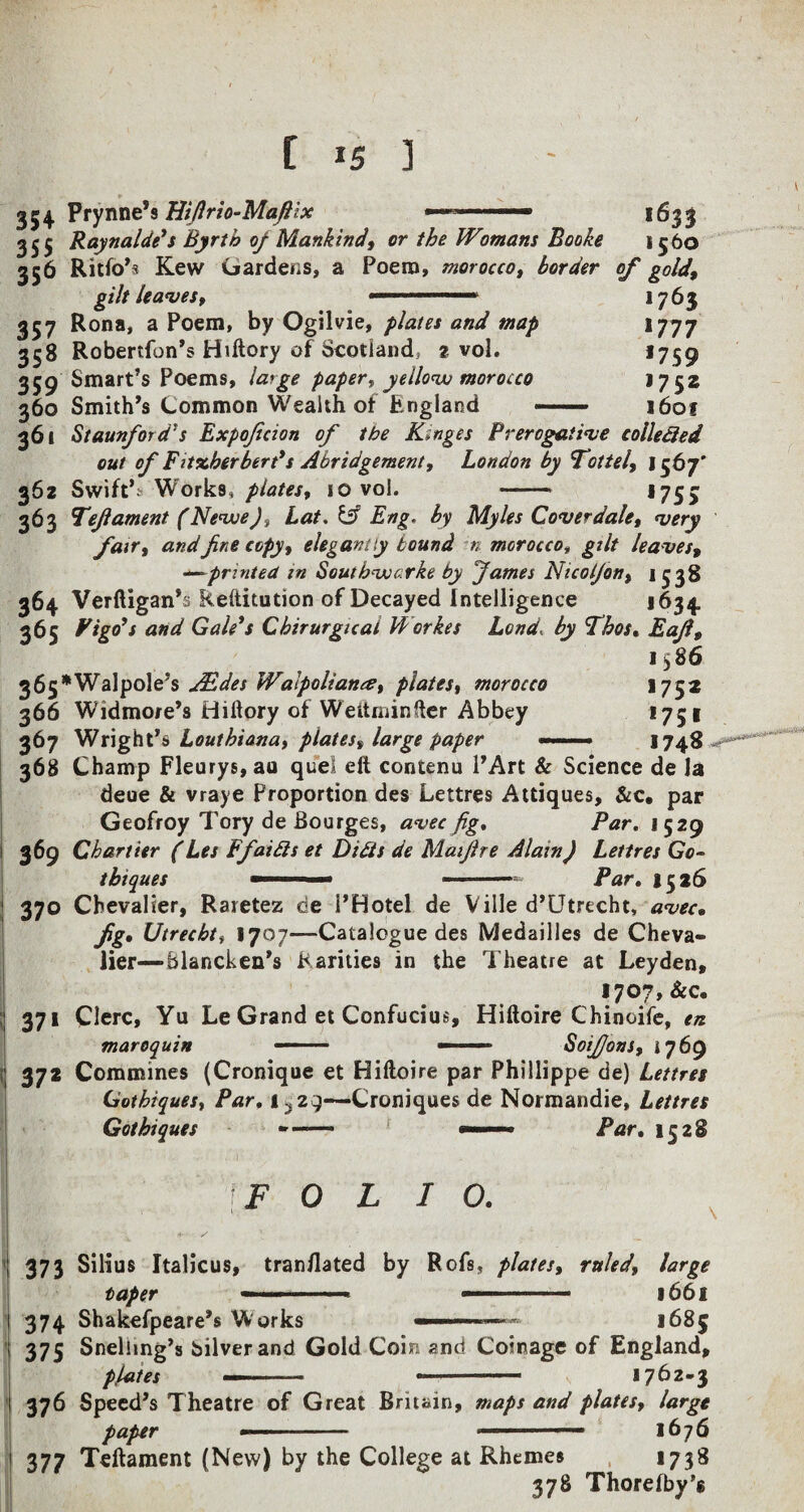 [ *5 ] , v | „ ► • 354 Prynne,s Htflrio-Maftix 1633 355 Raynalde's Byrth of Mankind, or the Womans Booke 1560 356 Ritfo’s Kew Gardens, a Poena, morocco, border of gold, gilt leaves, .. 1763 357 Rona, a Poem, by Ogilvie, plates and map 1777 358 Robertfon’s Hiftory of Scotland, 2 vol. *759 359 Smart’s Poems, laige paper, yellow morocco >752 360 Smith’s Common Wealth of England — 1601 361 Staunford’s Expoficion of tbe Kinges Prerogative collected out of Fitxberbert's Abridgement, London by Tottel, 1567' 362 Swift*;’ Works, plates, 10 vol. -* *75> 363 Tefi ament (Nevue), Lat. & Eng. by Myles Cover dale, very fair, and fine copy, elegantly bound n morocco, gilt leaves, —~printed in Soutbvucirke by James Nicotfon, 1538 364 Verftigan’s Reftitution of Decayed Intelligence 1634, 365 Pigo’s and Gale's Cbirurgical Workes Lend by Tbos. Eafi, 1586 365*Walpole’s jEdes JValpoltante, plates, morocco 1752 366 Widmore’s Hiftory of Weitminfter Abbey *751 367 Wright 'a Loutbiana, plates, large paper - ■ 1748 , 368 Champ Fleurys, au quel eft contenu l’Art & Science de la deue & vraye Proportion des Lettres Attiques, &c. par Geofroy Tory de Bourges, avec fig, Par. 1529 369 Chanter (Les Ffaitts et DUts de Maifire Alain) Lettres Go- tbiques ■■■ ■ ■ —-—-—* Par. 1526 370 Chevalier, Raretez de 1’Hotel de Ville d’Utrecht, avec• fig• Utrecht, 1707—Catalogue des Medailles de Cheva¬ lier—Blancken’s Rarities in the Theatre at Leyden, 1707, &c. 371 Clerc, Yu Le Grand et Confucius, Hiftoire Chinoife, en maroquin -- — — SoiJJons, i 769 372 Commines (Cronique et Hiftoire par Phillippe de) Lettres Gotbiques, Par, 1^29—Croniques de Normandie, Lettres Gotbiques ■■■ Par. 1528 I \F O L I 0. j 373 Silius Italicus, translated by Rofs* plates, ruled, large taper -.» ■■■■■. 1661 ' 374 Shakefpeare’s Works ■■■■■■■ ■ 1685 i 375 Snelimg’s Silver and Gold Coin and Coinage of England, plates —.... - v 1762-3 1 376 Speed’s Theatre of Great Britain, maps and plates, large paper - ■ 1676 i 377 Teftament (New) by the College at Rhemes 1738 378 Thore(by’$