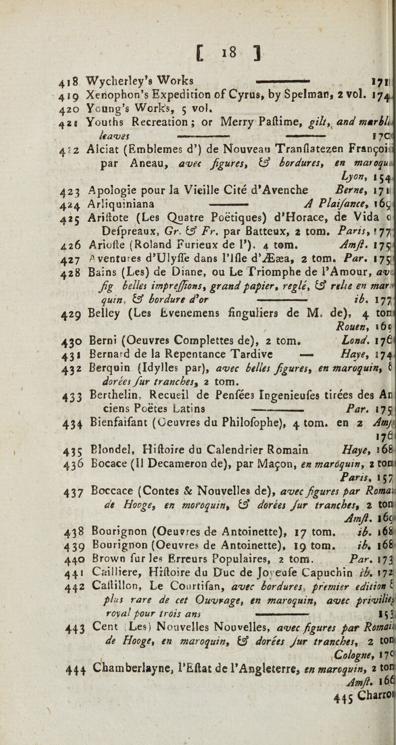 418 Wycherley’s Works ■ 1 —*■ 1711 4 {9 Xenophon’s Expedition of Cyrus, by Spelman, 2 vol. 174 420 Young’s Works, 5 vol. 4*8 Youths Recreation; or Merry Paftime, gilt, and marbh leaves .—— ■ ■ ■■■1 17C 4?2 Alciat (Emblemes d’) de Nouveau Tranflatezen Francois par Aneau, avec figures, & bordures, en maroqui Lyon, 154 423 Apologie pour la Vieille Cite d’Avenche Berne, iyi\ 424 Arliquiniana ■» A Plaifance, i6(* 425 Ariftote (Les Quatre Poetiques) d’Horace, de Vida 0 Defpreaux, Gr. & Fr. par Batteux, 2 tom. Paris, ? 77 426 Ariofte (Roland Furieux de P), 4 torn. Amfi. 175 427 A ventures d’Ulyffe dans l’lfle d’^Eaea, 2 tom. /Vr. 175 428 Bains (Les) de Diane, ou Le Triomphe de 1'Amour, av fig belles imprejjions, grand papier, regie, Csf «rafv* bordure d'or —-- ib* 177 429 Belley (Les Evenemens finguliers de Me de), 4 ton , Rouen, 16c 430 Berni (Oeuvres Complettes de), 2 tom. Land. 176 43J Bernard de la Repentance Tardive — Haye, 174 432 Berquin (Idy)les par), avec belles figures, en maroquin, 6 dorees fur trancbesy 2 tom. 433 Berthelin. Recueil de Penfees Ingenieufes tirees des An ciens Poetes Latins -——- Par* 175 434 Bienfaifant (Oeuvres du Philofophe), 4 tom. en 2 Amy- 176 435 Blondel, Hiftoire du Calendrier Romain Haye, 168 436 Bocace (11 Decameron de), par Majon, en mardquin, i ton Paris, 157 437 Boccace (Contes & Nouvelles de), avee figures par Roma; de Hooge, en moroquin, & dorees fur trancbesy 2 ton Amfi* 16c< 438 Bourignon (Oeuvres de Antoinette), 17 tom. ib. 168 439 Bourignon (Oeuvres de Antoinette), 19 tom. 168 440 Brown fur Jes Erreurs Populaires, 2 tom. Par. 873 441 Cailliere, Hiftoire du Due de Joyeofe Capuchin ib* 172 442 Caftillon, Le Courtifan, avec bordures, premier edition C 7>/.vr Owvrage, en maroquin, a<vec prtvili4 roW/’0«r /roA ■ - ■ - 153 443 Cent Les) Nouvelles Nouvelles, avee figures par Romai; de Hooge, en maroquin, & dorees Jur tranches, 2 ton Cologne, 17C' 444 Chamberlayne, PEftat de l’Angleterre, en maroquin, 2 ton Amfi* ld£: 445 Charrois