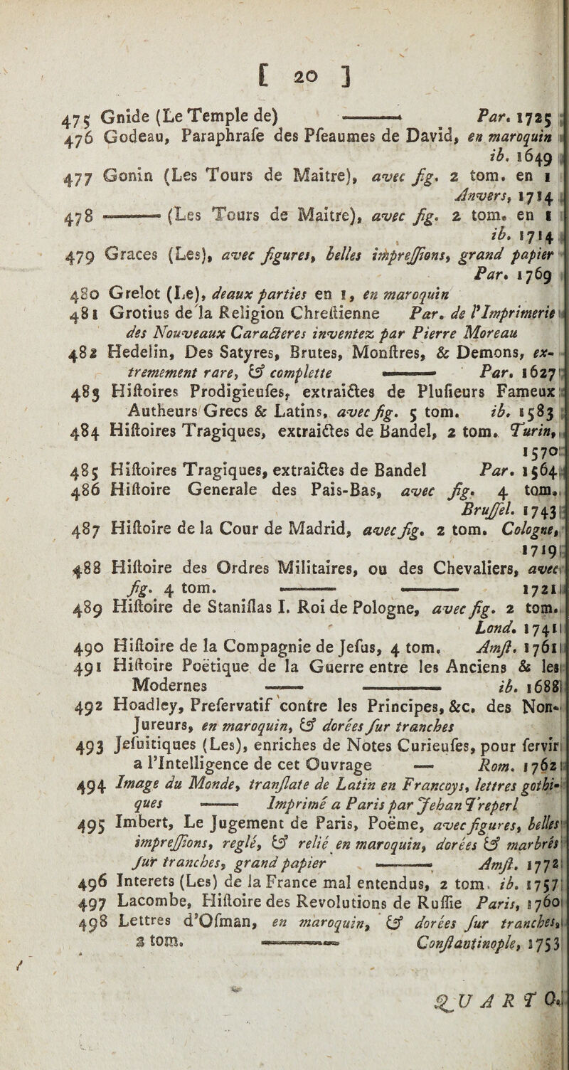 475 Guide (Le Temple de) -—* Par. 1725 476 Godeau, Paraphrafe des Pfeaumes de David, en maroquin ib, 1649 477 G onin (Les Tours de Maitre), avec fig. 2 tom. en 1 | Anvers, 1714 473 --~ (Les Tours de Maitre), avec fig. 2 tom. en 1 ib. 17! 4 479 Graces (Les), avec figures, belles ithprejjions, grand papier Par« 1769 4S0 Grelot (Le), deaux parties en 1, en maroquin 481 Grotius de la Religion Chreftienne Par. de Ilmprimerien des Nouveaux Garaderes invented par Pierre Moreau 481 Hedelin, Des Satyres, Brutes, Monftres, & Demons, ex- tremement rare, & complette ' ■— Par. 16271: 483 Hiiloires Prodigieufes, extraidles de Plufieurs Fameux Autheurs Grecs & Latins, avecfig. 5 tom. ib. 1583 484 Hiiloires Tragiques, extrai&es de Bandel, 2 tom. Turin, >57° 485 Hiiloires Tragiques, extraidles de Bandel Par. 13641; 486 Hiftoire Generale des Pais-Bas, avec fig. 4 tom., Brujfiel. 17 431 487 Hiftoire de la Cour de Madrid, avec fig. 2 tom. Cologne, 1719 i 488 Hilloire des Ordres Militaires, ou des Chevaliers, aveci fig. 4 tom. *—-—- ■ 17211 489 Hilloire de Stanillas I. Roi de Pologne, avec fig. 2 tom. Land. 17411 490 Hilloire de la Compagnie de Jefus, 4 tom. Amjl. 17611 491 Hiftoire Poetique de la Guerre entre les Anciens & les Modernes —— -- - ib. 1688] 492 Hoadley, Prefervatif contre les Principes, &c, des Non* Jureurs, en maroquin, iA dorees fiur tranches 493 JePuitiques (Les), enriches de Notes Curieufes, pour lervir a PIntelligence de cet Ouvrage — Rom. 1762! 494 Image du Monde, tranfilate de Latin en Francoys, lettres gothic ques -. Imp rime a Paris par Jeban I’reper l 495 Imbert, Le Jugement de Paris, Poeme, avec figures, belles imprejjions, regie, tA relie en maroquin, dGrees IA marbres Jur tranches, grand papier .- —■ Amfi. 1772 496 Interets (Les) de la France mal entendus, 2 tom* ib. 1757 497 Lacombe, Hiftoire des Revolutions de Ruffie Paris, 1760 498 Lettres d’Ofman, en maroquin, iA dorees fur tranches9 S tom. Confianiinople, \q53