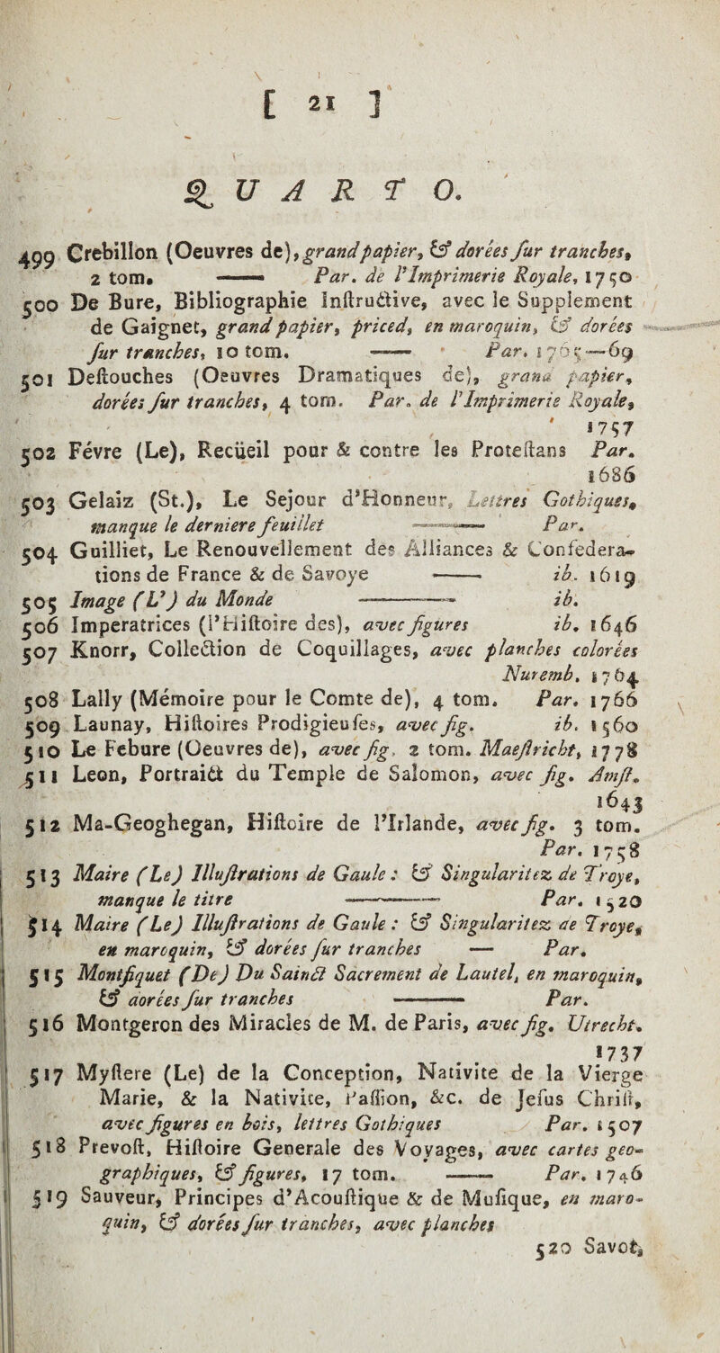 I C 21 ] Q U A R TO. 499 CrebiHon (Oeuvres de),grandpapier, &dorees fur tranches, 2 tom* ■ ■■■ Par. de VImprimerie Roy ale, 1750 500 De Bure, Bibliographie Inftru&ive, avec le Supplement de Gaignet, grand papier, priced, en maroquin, & dorees fur tranches 1 so tom. —— Par. 17,65— 69 501 Deltouches (Oeuvres Dramstiques de), grana papier, dorees fur tranches, 4 tom. /W. de l1 Imprimerie Royale, 1757 502 Fevre (Le), Reciieil pour & centre les Proteftans Par. 1.6S6 503 Gelaiz (St.), Le Sejour d*Honneur, Retires Gotbiques4 manque le derniere feuiilet ■ )■ v-' 504 Guilliet, Le Renouveliement des Alliances & Confedera¬ tions de France & de Savoye -- ih. *619 505 Image (V) du Monde --—— ih. 506 Imperatrices (PHiftoire des), avec figures ih. 1646 507 Knorr, Coiledion de Coquillages, avec planches calories Nuremb, 4764 508 Lally (Memoire pour le Comte de), 4 tom. Par. 1766 , 509 Launay, Hiftoires Prodigieufes, avec fig. ib. 1560 510 Le Febure (Oeuvres de), avec fig, z tom. Maejlricht, 2778 ^;ll Leon, Portrait du Temple de Salomon, avec fig. Amfi. 512 Ma-Geoghegan, Hiftoire de 1’Xrlande, avec fig. 3 tom. Par. 1758 5 13 Maire (Le) lllufirations de Gaule ; & Singularitez de Troye, manque le litre ----- Par. 152O £ 14 Maire (Le) lllufirations de Gaule : & Singular it esc ae Troy eg en maroquin, & dorees fur tranches — Par. 515 Montfiquet (He) Du Saindl Sacrement de Lautel, en maroquin, & aorees fur tranches - - ■■ —— Par. 516 Montgeron des Miracles de M. de Paris, avec fig. Utrecht. 17 37 517 Myftere (Le) de la Conception, Nativite de la Vierge Marie, & la Nativite, 1'afiion, &c. de Jefus Chrift, avec figures en bois, lei t res Gotbiques Par. £507 51B Prevoft, Hilloire Generale des Voyages, avec cartes geo- graphiques, & figures, 17 tom. -- Par. 1746 319 Sauveur, Principes d’Acouftique & de Mulique, en maro- quin, Cf dorees fiur tranches, avec planches 520 Savct,