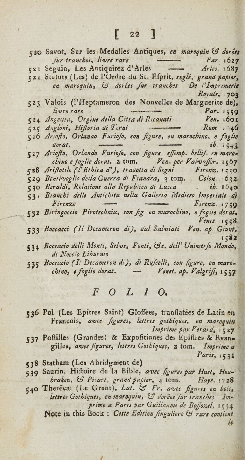 5^0 Savor, Sur les Medailes Antiques, en maroquin & dories jur tranches* livre rare ~ ' - Far 462/ 52s Seguin, Les Antiquitez d*Arles — Arles, *687 521 Statuts (Les) de 1’Ordre du St Efprit, regie, grand papier, en maroquin, Lf dorees fur tranches De ilmpnmerie Royule, 703 523 Valois (PHeptameron des Nouvelles de Marguerite de), livre rare /^r. 1559 524 Angeiita, Qrgine della Citta di Ricanati Ven, ;6oi 525 Angloni, llifioria di Terni ————— , '46 526 Ariojlo, Orlanao Furiofo, con figure, en mar 0 chi no, e foglie dor at. ———> -—— ib ^543 527 Ariojlo» Orlando Furiofot con figure efifemp. belli/, en maro- chino e foglie dor at. 2 torn, Pen. Palv^ffor. 1567 528 Ariflotile (l Ethica d*), tradotta di Segni Ftrenz. ? c to 529 Bentivoglio della Guerra d’ Fiandra, % tom. Colon 632 530 Beraldi, Relatione alia Repubica di Lucca , tb. 1640 5 3 j Bianchi delle Antichita nella Galleria Mediceo Imperiaie di Firenze ~—— ■ ■ ■■ ■ Firenz. *759 532 Biringoccio Pirotechnia, con fig en marochino, efogue dor at. Venet 1558 533 Boccacci (II Decameron di), dal Salviati Ven. ap Giunt» 1582 534 Boccacio delli Monti, Stive, Fonts, &c. delV Univerfo Mondo, di Nocolo Liburnio 535 Boccacio (L Decameron di), di Rufcelli, con figure, en maras¬ chino, e foglie dor at. — Venet. ap. Valgrifi, 1557 FOLIO. 536 Pol (Les Epitres Saint) GIofTees, tranflatees de Latin en Francois, figures, lettres gothiques, en maroquin Imprime par Verard, » 5 27 537 Poftilles (Grandes) & Expolitiones des Epiftres & Evan- gilles, awe figures, lettres Gothiques, 2 tom. Imprime a Paris, *531 538 Statham (Les Abridgment de) 539 Saurin* Hiftoire de la Bible, avec figures par Huet, Hou- braken, iff Picart, grand papier, 4 tom. //«>><?. s?28 540 Xherecse (Le Grant), Lat. & Fr. avec figures en bois, lettres Gothiques, en maroquin, & dorees fur tranches Im-, prime a Paris par Guillaume de BoJJozeL l 334 Note in this Book : Cette Editionfinguliere & rare contient k