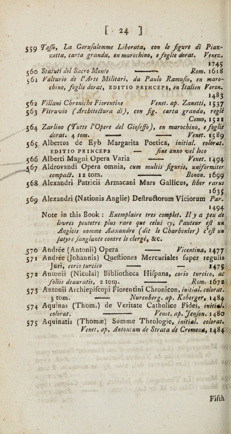 J59 £<2 Gerufalemme Liber ata, con le figure di Piaz* ss*//#* rar/'tf granda, *» marocbino, e foglie dor at* Venez» J745 5 60 Statuti del Sacro Monte 1618 ^61 Valturio de l1 Arte Militari» da Paulo Ramufio, maro° china i foglie dor at, editio princeps,£» It alien Veron. ' . . . 1483 Villani Chronicle Florentine Venet. ap. Zaneiti, 15 37 Vitruvio (Arcbitediura di), con fig. carta granda, regie Como, 1521 Zarlino (futte VOpere del Giofejfo ), en marocbino, £ foglie dor at* \ tom. .- ——— Venet. 1589 Albertos de Eyb Margarita Poetica, initial, colorai* editio princeps — fine anno *vel loco Alberti Magni Opera Varia - 1494 Aldrovandi Opera omnia* multis figurii, uniformiter compadl. 12 tom. —.. Bonon. 1699 Alexandri Patricii Armacani Mars Gallicus, /SfArr l635 Alexandri (Nationis Anglie) Deftru&orum Viciorum 1494 Note in this Book : Exemplaire tree complet. IIy a pen de litres peutetre plus rare que celui cy, I auteur eft un. Anglois nomme A.exandre (dit le Gbarbonier) deft un Jatyre fanglante contre le clerge, &c. 570 Andree (Antonii) Opera ——— Vicentina, 1477 571 Andree (johannis) Queftiones Mercuriales fuper reguiia Juri, corio turcico ——- ~ H75 572 Antonii (Nicolai) Bibliotheca Hifpana, corio turcico, foliis dealeratis, 2 ton). 1672 573 Antonii Archiepifcopi Fiorentini Chronicon, initial, color at. 3 tom. ——« Nurenberg. ap. Koberger9 1484 574 Aquinas (Thom.) de Veritate Catholice Fidei, initial* color at. ---— Venet. ap.fienfon. 1480 575 Aquinatis (Thomae) Somme Theologie, initial, colorat* Venet, ap. Antonium de Strata de Cremona, 1484 562 563 . 564 565 566 •J . Sfi7 568 569 Fifth