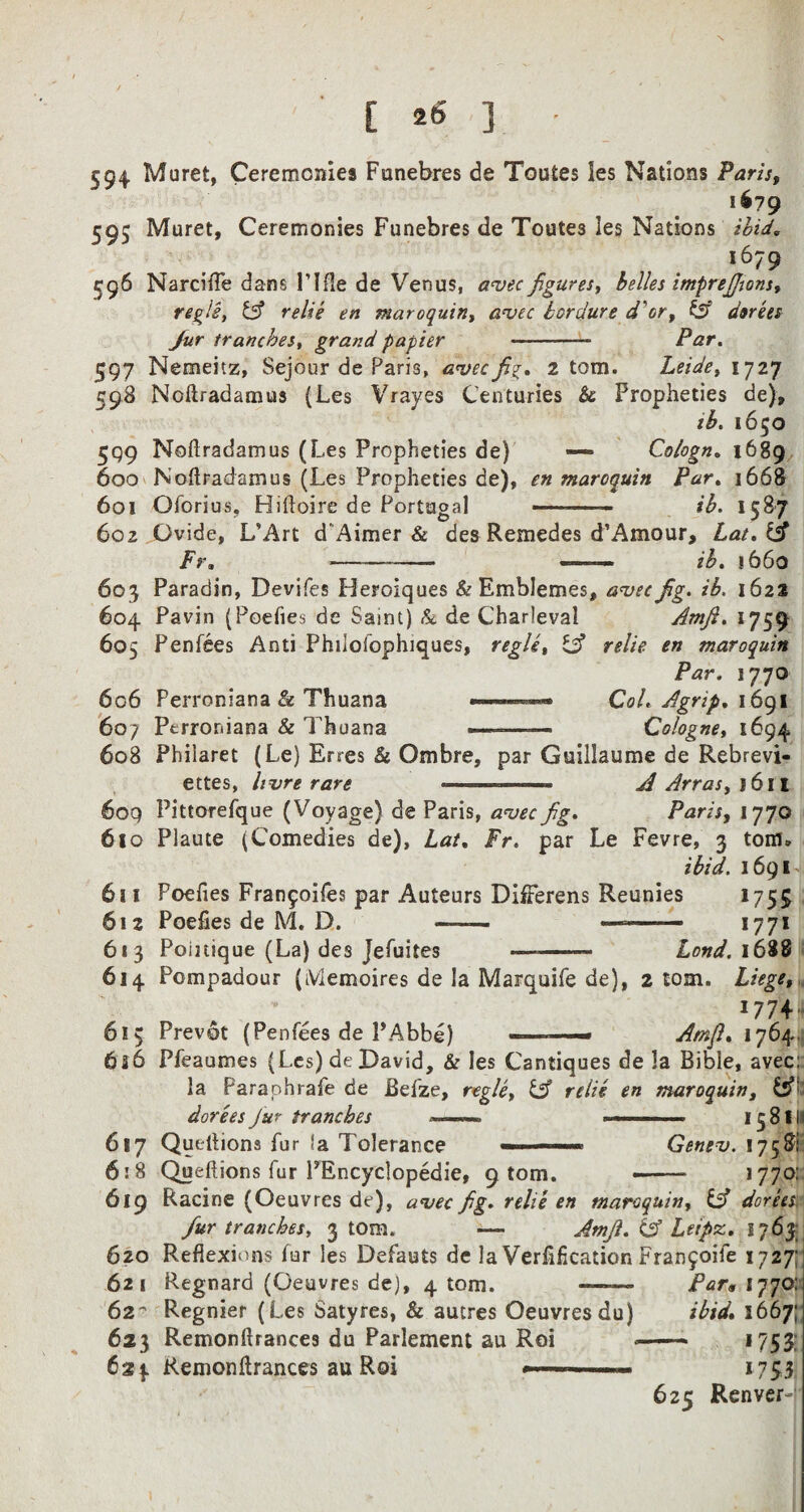 594 Muret, Ceremonies Funebres de Toutes ies Nations Paris, 1679 595 Muret, Ceremonies Funebres de Toutes les Nations ibid, *679 596 Narcifle dans 1’ I fie de Venus, avec figures, belles zmprefjons, regie, & relie en maroquin, avec bordure d'or, & dorees fur tranches, grand papier -- Par. 597 Nemeitz, Sejour de Paris, avecfi^. 2 tom. Leide, 1727 598 Ncftradamus (Les Vrayes Centuries $c Propheties de), ib. 1650 599 Noftradamus (Les Propheties de) — Cologn. 1689 600 Noflradamus (Les Propheties de), en maroquin Par. 1668 601 Oforius. Hifloire de Portugal -.- ib. 1587 602 Gvide, L’Art d Aimer & des Remedes d’Amour, Lat.iA Fr, --- ■ - ■■ ib. 1660 603 Paradin, Devifes Heroiques & Emblemes, avec fig. ib. 1622 604 Pavin (Poefies de Saint) &. de Charleval Amfi. 1759 605 Penfees Anti Phiiofophiques, regie, IA relie en maroquin Par. 1770 606 Perroniana & Thuana ——■■■ — CoL Agrip, 1691 607 Perrordana & Thuana —-—— Cologne, 1694 608 Phiiaret (Le) Erres & Ombre, par Guillaume de Rebrevi- ettes, hvre rare <• ■ —— A Arras, 1611 609 Pittorefque (Voyage) de Paris, avecfig. Parity 1770 610 Plaute (Comedies de), Lat. Fr. par Le Fevre, 3 tom. ibid. 1691 611 Poefies Fran5oifes par Auteurs DifFerens Reunies 1755 612 Poefies de M. D. —— —- 1771 613 Poinique (La) des Jefiiites —-— Lond. 1688 614 Pompadour (iViemoires de la Marquife de), 2 tom. Liege, 1774 615 Prevot (Penfees de PAbbe) ———- Amfi, 1764. 6s6 Pfeaumes (Les) de David, & les Cantiques de la Bible, avec: la Paraohrafe de Befze, regie, & relie en maroquin, &’ dorees Jur tranches —. . ■ ■ 15 81 (I 617 Quellions fur ‘a Tolerance ■< — ■■ Genev. 1758: 618 Queftions fur PEncyclopedie, 9 tom. --- 1770: 619 Racine (Oeuvres de), avec fig. relie en maroquin, & dorees fur tranches, 3 tom. ■— Amfi. & Leipz. 1763; 620 Reflexions fur les Defauts de la Verfification Fran^oife 1727; 621 Regnard (Oeuvres de), 4 tom. ——- Par* 1770: 62 Regnier (Les Satyres, & autres Oeuvresdu) ibid, 1667; 623 Remonflrances du Parlement au Roi *- *753; Remonflrances au Roi 175:3. 625 Renver-