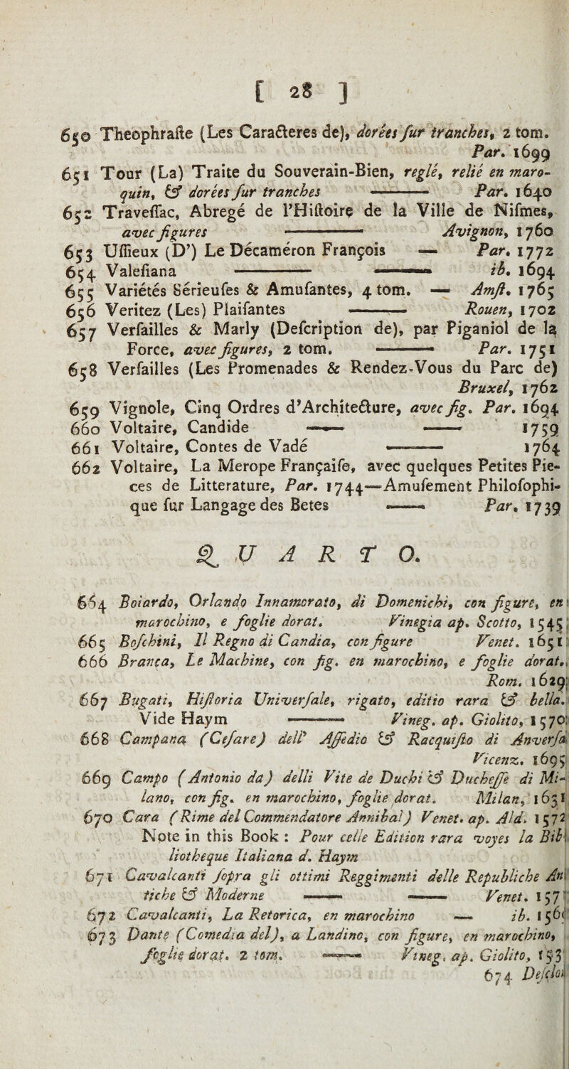 I [ 28 ] 650 Theophrafte (Les Caratteres de), dorees fur tranches, 2 tom. Par. 1699 651 Tour (La) Traite da Souverain-Bien, regie, relie en maro- quin, & dorees fur tranches — -- Par. 1640 652 TravefTac, Abrege de PHiftoire de la Ville de Nifmes, avec figures ■ 1 1 Avignon, 1760 653 Ufiieux (D’) Le Decameron Francois — Par. 1772 654 Valefiana - -»—■■ ib. 1694 655 Varietes Serieufes & Amufantes, 4 tom. — Amfi. 1765 656 Veritez (Les) Plaifantes -— Rouen, 1702 657 Verfailles & Marly (Defcription de), par Piganiol de la Force, avec figures, 2 tom. .—- Par. 1751 658 Verfailles (Les Promenades & Rendez-Voas du Parc de) Bruxel, 1762 659 Vignole, Cinq Ordres d’Archite&ure, avec fig. Par. 1694 660 Voltaire, Candide ■- «■■■' ■ —— 1759 661 Voltaire, Contes de Vade •——— 1764 662 Voltaire, La Merope Fran£aife, avec quelques Petites Pie¬ ces de Litterature, Par. 1744—Amufemeht Philofophi- qae far Langagedes Betes -- Par, 1739 Q U A R TO. 664 Polar do, Orlando Inn amor ato, di Domenichi, con figure, enr marochino, e foglie dorat. Vinegia ap. Scotto, 1545; 665 Bofchtni, 11 Regno di Candia, configure Venet. 163III 666 Branca, Le Machine, con fig. en marochino, e foglie dorat., Rom. 1629: 667 Bugati, Hifioria Univerfale, rigato, editio rara & bella. Vide Haym --- Vineg. ap. Gioltto, I 570: 668 Qampana (Cefare) dell Ajfedio Cv Racqutfio di Anverfa- Vicenz.. 1695 669 Catnpo (Antonio da) delli Vite de Due hi CS? Ducheffe di Mi¬ lano, con fig. en marochino, foglie dorat. Milan, 1631 670 Cara (Rime del Commendatore Annihai) Venet. ap. Aid. 1572 Note in this Book : Pour celle Edition rara voyes la Bib\ liotheque Italiana d. Haym 671 Cavalcanti fopra gli ottimi Reggimenti aelle Repuhliche An\ tiche & Modeme ——— Venet. 157' 672 Cavalcanti, La Retorica, en marochino — ^.156^ <673 Dante (Comedia del), a Landino, con figure, en marochino, foglie dorat. 2 tom. —-r— Vineg, ap. Giolito, f$3; 674 Defclof