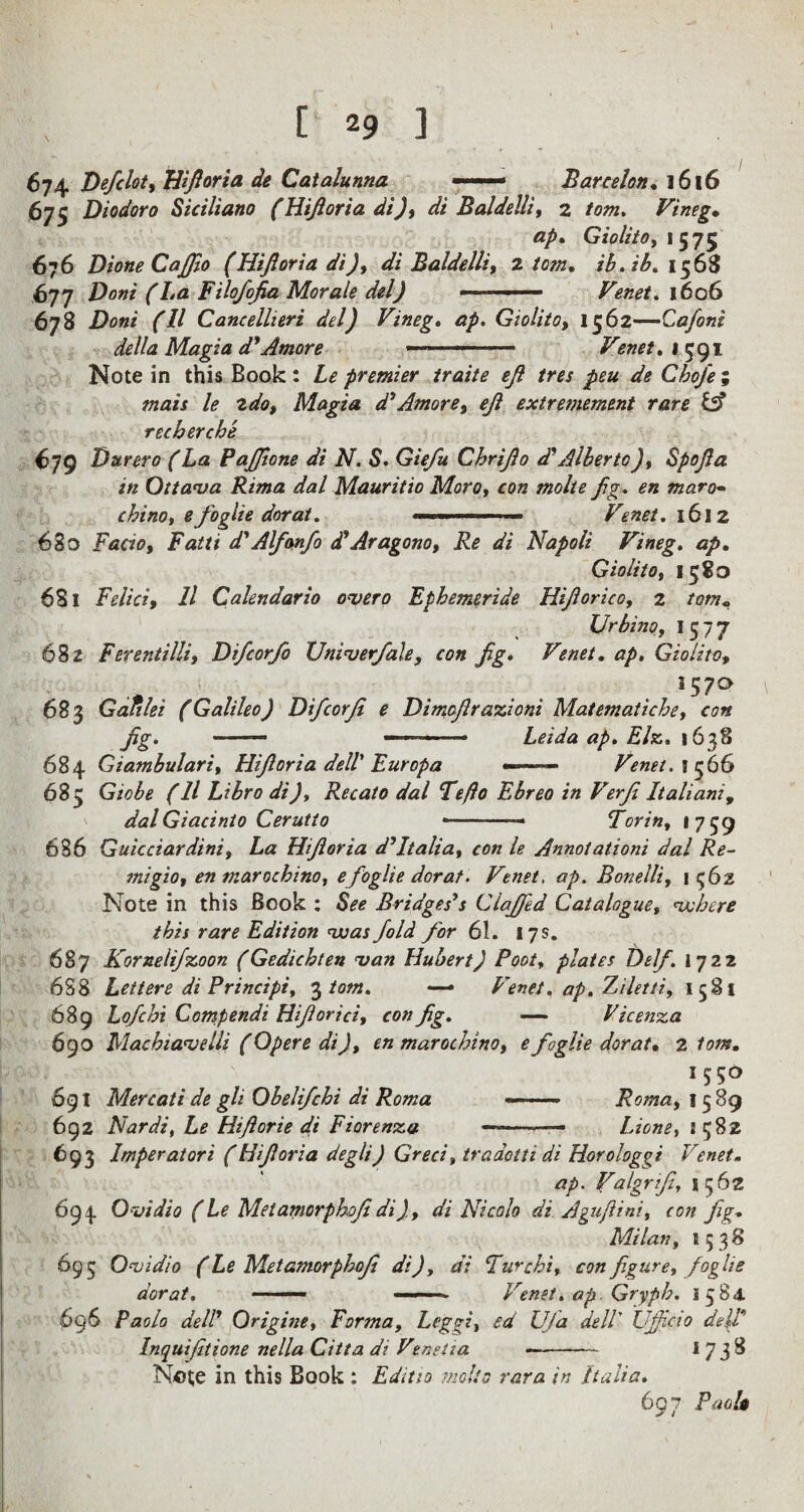674 Defclot, Hfioria de Catalunna — Barcelon. 1616 675 Diodor 0 Stciliano (Hiforia di), di B aide Hi, 2 tom, Vineg• ap. Giolito, 1575 676 Dione Caffo (Hijiorta di), di Baldelli, 2. tom. ib. ib, 1568 677 Doni (La Filofofa Morale del) ■ ■' ■■■ ■ Venet. 1606 678 Doni (11 Caneellieri del) Vineg. £/>. Giolito, 1562—Ca/oni della Magi a dyAmove -- Venet. \ 591 Note in this Book: premier traite eft tres peu de Chofe, mats le 2do, Magia d’Amove, ejl extreniement rare & recherche 679 Durero (La PaJJtone di N. S. G/V/» Chrijlo d'Alberto), Spojla in Ottawa Rima dal Mauritio Moro, con molte fig. maro- chino, efoglie dor at. .. ■■ Venet. 16! 2 680 Facio, Fatti d'Alfonfo <FAragono, Re di Napoli Vineg. ap. Giolito, 1580 681 Felicz, 11 Calendario owero Ephemeride Hiforico, 2 torn* Urbino, I 577 682 Ferentilli, Difcorfo XJniwerfale, con fg. Venet. ap, Giolito, .* . . ... . l57° 683 Galilei (Galileo) Difcorji e Dimoflrazioni Matematiche, con fig. — — • Leidaap.Elz. 1638 684 Giambulari, Hifioria dell Europa —— Venet. tc66 685 G/flZ* f // Libro <#7, Recato dal Fefto Ebreo in Verfi Italiani, dalGiacinio Cerutto —.« Torin, 1759 686 Guicciardini, La Hiforia d’Italia, con le Annotationi dal Re- mi gio, en marochino, efoglie dorat. Venet, ap. Bonelli, 1562 Note in this Book : See Bridges’s Claffed Catalogue, where this rare Edition was fold for 61. 17 s. 687 Kornelifzoon (Gedichten wan Hubert) Root, plates I)elf. 1722 6S8 Lett ere di Principi, 3 tom. •— Venet. ap. Ziletti, 1581 689 Lofcbi Compendi Hiforici, con fg. — Vicenza 690 Machtawelli (Opere di), en marochino, efoglie dorat. 2 Ions. 691 Mercati de gli Obelifchi di Roma —. Roma, 1589 692 Nardi, Le Hiforie di Fiorenza --—— Lione, 1 582 693 Imperatori (Hiforia degli) Greci, traaotti di Horologgi Venet- ap. Valgrtf, 5562 694 Owidio (Le Met amorphofi di), di Nicalo di Agufini, con fg. Milan, 1538 695 Owidio (Le Met amorphof di), di Fur chi, con figure, foglie dorat. ■ — • .. Venet. ap. Gryph. 1584. 696 Paolo dell Origine, Forma, Leggi, ed Ufa dell Ujficio dell Inquiftione nella Citta di Venet 1a —- I 738 Note in this Book : Edit to molte rara in Italia. 697 Paolo