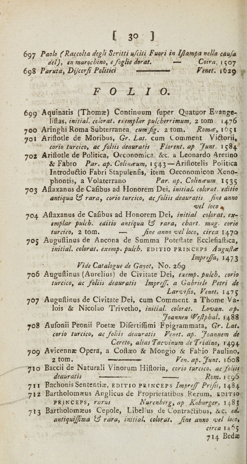 697 Paolo (Rat colt a deglt Scritti ufciti Fuori in Ijlampa nella caufa del), en marochino, efoglie dor at. — Coir a, 1507 698 Paruta, Dijccrji Politici .. —■ Venet. 1629 FOLIO. 699 Aquinatis (Thoms) Continuum fuper Quatuor E^ange- I i Has, initial, color at. exemplar pulckerrimumt 2 tom 1476 700 Aringhi Roma Subterran&a. cum Jig. 2 tom. Romes, 1651 701 Ariftotle de Moribus, Gr. Lat. cum Comment Vidorii, corio turcico, ac foliis deauratis Florent. ap Junt 1584 702 Ariftotle de Politica, Oeconomica &c. a Leonardo Aretino & Fabro Par. ap. Colt>usum, 1543 — Ariftotelis Poiitica Introdu&io Fabri Stapuienfis, item Oeconomicon Xeno- phontis, a Volaterrano Par, ap. Colintsum I 535 703 Aftaxanus de Caftbus ad Honorem Dei, initial, color at, editio antiqua & rara, corio turcico, ac foliis deauratis fine anno *vel loco 704 Aftaxanus de Caftbus ad Honorem Dei, initial colorat. ex¬ emplar pulcb. editio antiqua & rara, chart, mag. corio turcico, 2 tom. — fine anno <vel loco, circa 1470 705 Auguftinus de Ancona de Summa Potentate Ecclefiaftica, initial, colorat. exemp. pulch. editio princeps Augufta Impreffa, 147 3 Vide Catalogue de Gayot, No. 269 706 Auguftinus (Aurelius) de Civitate Dei, exemp. pulch. corio turcico, ac foliis deauratis Imprejf. a Gabriele Petri de Larvifio, Venet. 1475 707 Auguftinus de Civitate Dei, cum Comment, a Thome Va¬ lois & Nicolao Trivetho, initial, colorat. Lonjan. ap. Joannen Vefiphal. 1488 708 Aufonii Peonii Poets Difertiffimi Fpigrammata, Gr. Lat. corio turcico, ac foliis deauratis Venet. ap. Joannem de Cereto, alias Tac-uinum de Tridino, 1494 709 Avicennze Opera, a Coftso & Mongio & Fabio Paulino, 2 tom. ———— Fen. ap. Junt. 1608 710 Baccii de Naturali Vinorum Hiftoria, corio turcico, ac foliis deauratis ——- - Rom. 1 596 711 Bachonis Sententise, editio princeps Im^reff Prifii, 1484 7S2 Bartholomsus Anglicus de Propnetatibus Perum, editio princeps, rarus Nurenbergyap Koburger, 1483 7I3 Bartholomseus Cepole, LibePus de Contradibus, &c. ed. antiquijfima & rara, initial, colorat. fine anno <vel loco, circa 14^5 714 Beds