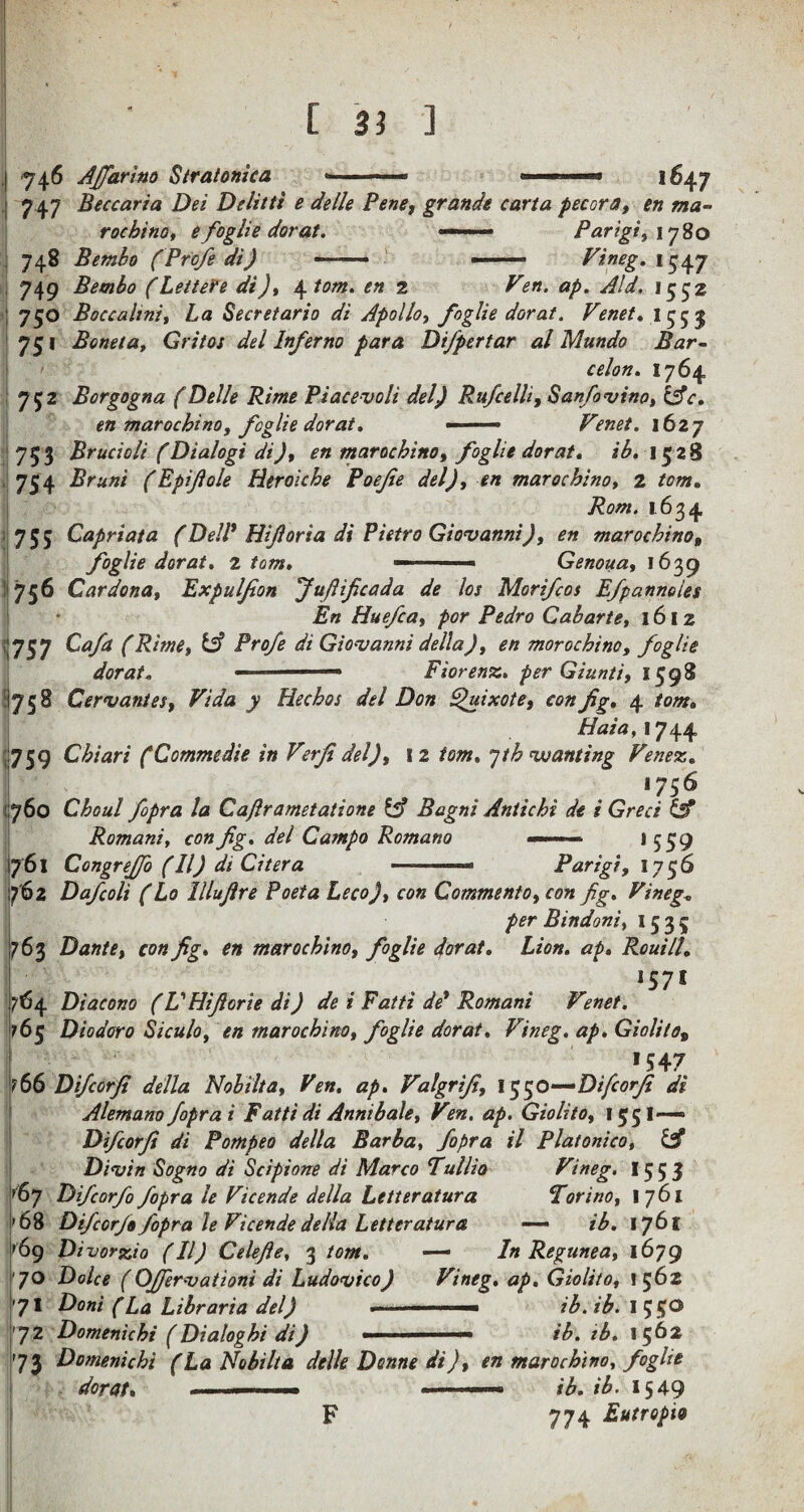 ■746 AJfarino Stratonica i647 7 47 Beccaria Dei Delitti e delle Pene, grande carta pecora, en ma- roc hi no, e foglie dorat. —— Parigi, 1780 748 Bembo (Profe di) —— -- Vineg. 749 Bembo (Lettefe di), \1om. en 2 ap. Aid, 1552 750 Boccahni, La Secretario di Apollo, foglie dorat, Venet. 1553 751 Boneta, Grit os del Inferno para Difpertar al Mundo Bar- 1764 752 Borgogna (Delle Rime Piacevoli del) Rufcelli, Sanfovino, &c. en marochino, foglie dorat, - — Venet. 1627 753 Brucioli (Dialogi di ), en marochino, foglie dorat. ib. 1528 754 Brunt (Epifole Herokhe Poejie del), en marochino, 2 /m. 1634 755 Capriata (Dell* Hiforia di Pietro Giovanni), en marochino» foglie dorat. z tom. ■ Genoua, 1639 ! 756 Cardona, Expulfon fufiificada de los Morifcos Efpannoles En Huefca, por Pedro Cabarte, l6lz 737 Cafa (Rime, & Profe di Giovanni della), en morochino, foglie dorat. 111 Fiorenz. per Giunti, 1598 11758 Cervantes, Vida y Hechos del Don Quixote, con fig. 4 tom. Hat a, 1744 759 Chiari (Commedie in Verfi del), 12 tom. yth wanting Venez. . <756 760 Choul fipra la Ca/lrametatione tg) Bagni Antichi de i Greet & Romani, con fig. del Campo Romano «—■» — 1559 761 Congrejfo (II) di Citera .-■« Parigt, 1756 1762 Dafcoli (Lo lllufire Poet a Leco), con Comment 0, con fig. Vineg„ per Bindoni, 15 3 5 763 Dante, con fig. en marochino, foglie dorat. Lion. ap. Rouill. ,57I 764 Diacono (VHifiorie di) de i Fatti de* Romani Venet. 16 5 Dio dor 0 Siculo, en marochino, foglie dorat. Vineg. ap. Giolito, >547 ?66 Difcorfi della Nobilta, Ven. ap. Valgrfi, l$$0—Difcorfi di Alemano fopr at Fatti di Annibale, Ven. ap. Giolito, 155I-—1 Difcorfi di Pompeo della Barba, fopra il Platonico, & Divin Sogno di Scipione di Marco Tullio Vineg. 15 5 3 >6y Difcorfi fopra le Vicende della Letteratura Torino, 1761 68 Difcorfi fopra le Vicende della Letteratura — ib. 1761 '69 Divorzio (II) Celefie, 3 tom. — In Regime a, 1679 '70 Dolce (OJfervationi di Ludovico) Vineg. ap. Giolito, 1562 71 Don't (La Libraria del) • ■ ib.ib. 72 Domenichi (Dialoghi di) ... ib. ib. 1562 73 Domenichi (La Nobilta delle Donne di), en marochino, foglie dorat. - ■■ -.- • ■ - ib. ib. 1549 F 774 Eutropi&