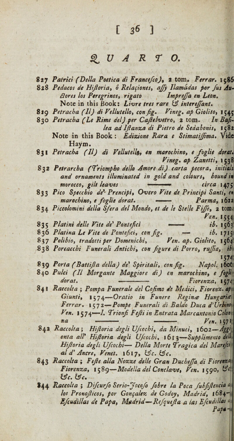 QUARTO. 827 Patrici (Della Poetica di Francefco), 2 tom. Ferrar. 15,86 828 Pedacos de Hijioria, 6 Relatione s, ajfi Hamad as por fus Au¬ di ores los Peregrines, rigato Imprejfa en Leon* Note in this Book: Livre tres rare (A interejfant. 829 Petracha (11) di Vellutello, con fig. Vineg. ap Giolito, 1545 830 Petracha (Le Rime del) per Cafielvetro, 2 tom. In Baft- lea ad Ifianza di Pietro de Sedabonis, 1582 Note in this Book: Edizione Rara e Stimatijfima. Vide Haym. 831 Petracha (11) di Velluteil$, en marochino, e fog lie dor at* Vineg* ap Zanetti, 1538 832 Petr arch a (Triompho dello A more di) carta pecora, initials and ornaments illuminated in gold and colours, bound in morocco, gilt leaves - ■ 1 ~ — circa 1475 833 Pico Specchio de*- Prencipit Overo Vite de Principi Santi, in marochino, e foglie dor at* ——- Parma, 1621 834 Piccolomini della Sfera delMondo, et de le Stelle Fife, 2 tom 1 Fen‘ *554 835 Platini delle Vite de' Pontefici —■ ib* 1563: 836 Platina Le Vite de Pontefici, con fig. — ib. 1715 837 Polibio, tradotti per Domenicbi, Ven. ap. Giolito* 1564 838 Porcacchi Funerali Antichi, con figure di Porro, rujfia, ib 1574 839 Porta (Battifia della) de* Spiritali, con fig* Napol. j6ofc 840 Pulci (II Morgante Maggiore di) en marochino, e fogli dor at* —- Fiorenza, 1574 841 Raccolta ; Pomp a Funerale del Cojimo de Medici, Fiorenz. ap\ Giunti, I574—Oratio in Funere Regina Hungaria Ferrar. 1572— Pompe Funerali di Baldo Duca d'Urbitio* Vin. J 5 7 4*—1* Frionfi Fefii in Entrata Marcantonio Colon: na - - Ven. \yj\ 842 Raccolta; Hijioria degli Ufiochi, da Minuet, 1602—Aggi onta all’ Hijioria degli UJcochi, 161 3—Supplimento dill Hijioria degli Ufcochi— Della Morte T’ragica del Marefci al d' Ancre, Vmet. 1617, &c. &c. 843 Raccolta ; Fejle alia Nozze delle Gran Duchejfa di Fiorenza Fiorenza, 15 89—Modella del Conclave % Ven* 159O1 l$c. &c. I44 Raccolta ; Difcurfo Serio-jocofo fibre la Poca fubfifiencia a los Pronofiicos, por Gonzalez de Godoy, Madrid, 1684-) Efiudillas de Papa, Madrid—Rejqutjl a a las Efcudillas 4 j Pap* -|i