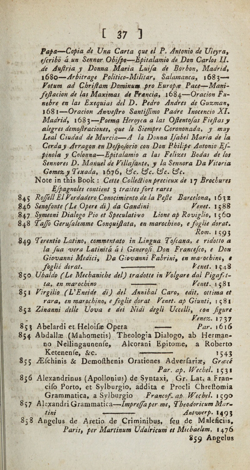 „ ^ ( Papa—Copt a de Una Carta que el P. Antonio de Uieyra, efcribo a un Sennor ObifpO'—Epitalamio de Don Carlos 1J. de Auftria y Donna Marta Luifa de Borbon, Madrid, 1680— Arbitrage Politico-Miliiar, Salamanca, 1683—* Votum ad Chrijlam Dominant pro Europee Pace—Mani- fejlacion de las Maximas de Francia, 1684—Or acton Fu- neb re en las Exequias del D. Pedro Andres de Guzman, 1681— Oracion Anvefiro Santijffimo Padre Inocencio XI, Madrid, 1683 —-Poema Heroyca a las OJlentofas Fiejlasy alegres detnojlraciones, que le Siempre Ccrononada, y muy Leal Ciudad de Murcia—•A la Donna Ifabel Maria de la Cerday Arragon en Defpojorio con Don Philipe Antonio Ef~ pinola y Colonna—Epitalamio a las Felizes Bodas de los Sennor es D. Manuel de Villafante, y la Sennor a Da Vitoria Gomez yTexada, 1676, &c. &c. &c. &c. Note in this Book : Cette Colledionprecieux de 17 Brochures Efpagnoles contient 3 traites fort rares 845 PcjfellElVtrdadero Conocimiento de la Pefe Barcelona, 1632 846 Senofonte (Le Opere di) da Gandini Venet. 1588 847 Symeoni Dialogo Pio et Speculativo Lione ap Roviglio, 1560 848 Tajfo Gerufalemme Conquijlata, en marochino, e foglie dor at» Rom. 1593 849 ferentio Latino, commentate in Lingua Fofcana, e ridotto a la fua <vera Latinitd d i Generofi Don Francefco, e Don Giovanni Medici, Da Giovanni Fabrini, en marochino, * foglie dor at. —-- Venet. 1348 850 Ubaldo (Le Mechanic he del) tradotte in Volgare dal Pigaft~ la, en marochino • ■ -- Venet. 1581 851 Virgilio (VEneide di) del Annibal Caro, edit, ottima et rara, en marochino, e foglie dor at Venet. ap Giunti, {381 852 Zinanni delle Uova e dei Nidi degli Uccelli, con figure Venez. 17 37 853 Abelardi et Heloifae Opera ■ — Par. 1616 854 Abdallae (Mahometis) Theologia Dialogo, ab Herman- no Nellingaunenfe, Alcorani Epitome, a Roberto Ketenenfe, &c. ..——- *543 855 Aifchinis & Demofthenis Orationes Adverfarise, Greece Par. ap. Wechel. 1531 856 Alexandrinus (Apollonius) de Syntaxi, Gr, Lat. a Fran- cifo Porto, et Sylburgio, addita e Procli Chreftomia Grammatica, a Sylburgio Francof. ap Wechel. 1590 837 Alexandri Grammatica—Imprefaper me, Tbeodoricum Mar¬ tini ..- Antwerp. I493 858 Angelus de Aretio de Criminibus, feu de Maleficiis, Paris, per Martinum Udalricurn et Mtchaelem, 1476 859 Angelus