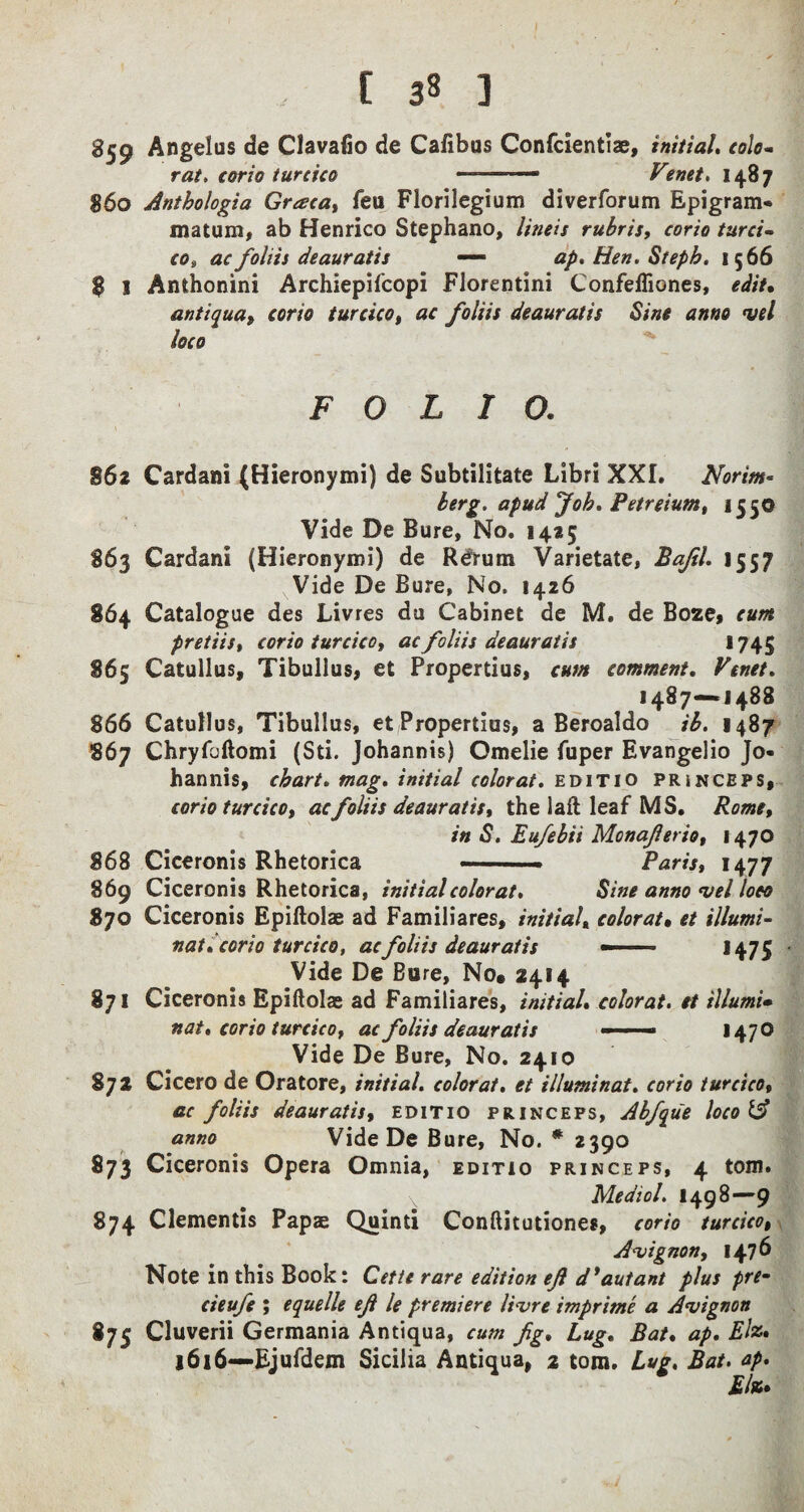 , r 33 ] 859 Angelas de Clavafio de Cafibus Confclentlae, initial, colo~ rat, corio turcica ———•• Venet, 1487 860 Anthologia Graca, feu Florilegium diverforum Epigram* matum, ab Henrico Stephano, lineis rubris, corio turci¬ co, ac folds deauratis — ap. Hen. Steph. 1566 $ 1 Anthonini Archiepifcopi Florentini Confefliones, edit, antiqua, corio turcico, ac foliis deauratis Sine anno vel loco FOLIO, 862 Cardani (Hieronymi) de Subtilitate Libri XXI. Norim- berg, apud Job. Petreium, 1550 Vide De Bure, No. 1425 863 Cardani (Hieronymi) de R^rum Varietate, Bafil. 1557 Vide De Bure, No. 1426 864 Catalogue des Livres du Cabinet de M. de Boze, cum pretiis, corio turcico, ac foliis deauratis 1745 865 Catullus, Tibullus, et Propertius, cum comment, Venet, 1487—1488 866 Catullus, Tibullus, et Propertius, a Beroaldo ib. 1487 867 Chryfbftomi (Sti. Johannis) Omelie fuper Evangelio Jo- hannis, chart, mag, initial color at, editio pr in ceps, corio turcico, ac foliis deauratis, the laft leaf MS. Rome, in S. Eufebii Monaferio, 1470 868 Ciceronis Rhetorica .. Paris, 1477 869 Ciceronis Rhetorica, initial color at. Sine anno vel loco Sjo Ciceronis Epiftolae ad Familiares, initial«1color at, et illumi¬ nation 0 turcico, ac foliis deauratis — 1475 Vide De Bure, No. 2414 871 Ciceronis Epiftolae ad Familiares, initial, colorat. et illumi* nat, corio turcico, ac foliis deauratis — 1470 Vide De Bure, No. 2410 872 Cicero de Oratore, initial, colorat, et illuminat. corio turcico, ac foliis deauratis, editio princeps, Abfique loco IA anno Vide De Bure, No. * 2390 873 Ciceronis Opera Omnia, editio princeps, 4 tom. Me diol. 1498—9 874 dementis Papas Quinti Conftitutiones, corio turcico, Avignon, 1476 Note in this Book: Cette rare edition efi d’autant plus prem cieufe ; equelle efi le premiere livre imprime a Avignon 875 Cluverii Germania Antiqua, cum fig. Lug, Bat, ap. El%» 1616—Ejufdem Sicilia Antiqua, 2 tom. Lug. Bat. ap. Elm,