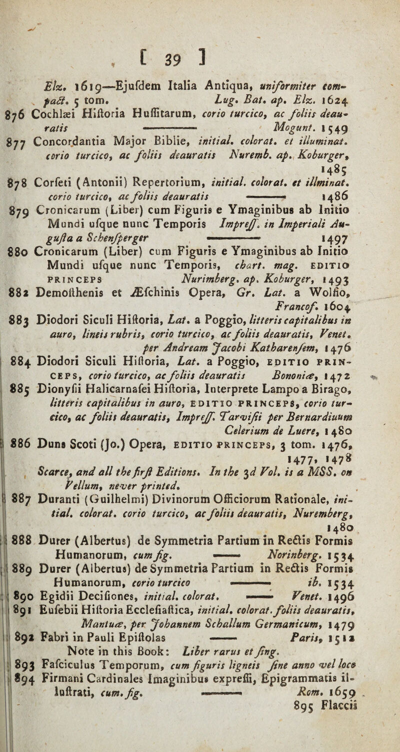 Eh. 1619—Bjufdem Italia Antiqua, uniformiter com~ fait, 5 tom. hug. Bat, ap. Eh. 1624 876 Cochlaei Hiftoria Huffitarum, corio turcico, ac foliis deau~ ratis ---- Mogunt. 1549 877 Concordantia Major Biblie, initial, colorat, et illuminat. corio turcico, ac foliis deauratis Nuremb. ap. Ko burger, >4^5 878 Corfeti (Antonii) Repertorium, initial, colorat. et illminat. corio iurcicot ac foliis deauratis —■ ■■ ■ - i486 879 Cronicarum (Liber) cum Figuris e Ymaginibus ab Initio Mundi ufque nunc Temporis ImpreJJin Imperiali Au- gujia a Schenfperger —— *497 880 Cronicarum (Liber) cum Figuris e Ymaginibus ab Initio Mundi ufque nunc Temporis, chart. mag. editio princeps Nuremberg, ap. Koburger, 1493 882 Demofthenis et iEfchinis Opera, Gr. Lat. a Wolfto, Franco/,1604 883 Diodori Siculi Hiftoria, Lat. a Poggio, litter is capitalibus in auro, lineis rubris, corio turcico, ac foliis deauratis, Venet. per Andream Jacobi Katharenfem, 1476 884 Diodori Siculi Hiftoria, Lat. a Poggio, editio prin¬ ceps, corio turcico, ac foliis deauratis Bononiee, 147 2 885 Dionyfii Halicarnafei Hiftoria, Interprete Lampoa Birago, litter is capitalibus in auro, editio princeps, corio fur- cicof ac foliis deauratis, Imprejf. Tarvifii per Bernardiuum Celerium de Luere, 1480 886 Duns Scoti (Jo.) Opera, editio princeps, 3 tom. 1476, *477» *478 Scarce, and all the firfi Editions. In the 3 d Vol, is a MSS. on Vellum, never printed. 887 Duranti (Guilhelmi) Divinorum OfHciorum Rationale, ini¬ tial. colorat. corio turcico, ac foliis deauratis, Nuremberg, 1480 888 Durer (Albertus) de Symmetria Partium in Reftis Formis Humanorum, cum fig. ——■ Norinberg. 1534 889 Durer (Albertus) de Symmetria Partium in Re6lis Formis Humanorum, corio turcico ■■ ■ ib. 1534 890 Egidii Decificnes, initial, colorat. ——— Venet. 1496 891 Eufebii Hiftoria Ecclefiaftica, initial, colorat. foliis deauratis, Mantu<z, per Johannem Scballum Germanicum, 1479 892 Fabri in Pauli Epiftolas - Paris, 151a Note in this Book: Liber rarus etfing. 893 Fafciculus Temporum, cum figuris ligneis fine anno vel loco 894 Firmani Cardinales Imaginibus expreffi, Epigrammatis iU luftrati, cum.fig. ■■■ ■■■ - Rom. 1659 . 895 Flaccii