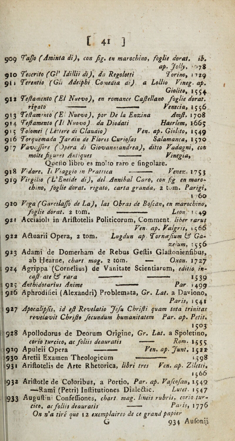 9° 9 flO 9*1 9X2 9*3 9*4 9* 5 916 9-? 918 919 920 921 922 923 |j 924 ! 92; 926 ‘9*7 928 Jl 9I9 930 93* 932 (933 TaJJo (Arnlnta di), con fig, en marochino, /egY/V dor at, %h, ap. Jolly, *078 Teocrifo (GP Idillii di), da Regolotti Torino, 11 zg Terentio (Gii Adetphi Comedia ai) a Lollio Vmeg. ap, Giolito, 1554 Teflamento (El Nuevo), en romance Cajlellano foglie dor at, rigato ' ■» >■— Venecia, 1556 Teflamento (E Nuevo), por De la Enzina Amjl, 1708 Teflamento (II Nuovo) da Diodati Haerlem, 1665 Tolomei (Leuere at Claudio) Fen, ap. Giohto, 1549 Torquemada far din de Flores Curiofas Salamanca, I57O Vavcjfore (Opera di Giovanmandrea), ditto Vadagni, con molte figures Antiques -.— Vinegia, Queiio libro es mo’to raro e fingolare. Vdare, h Vtaggio in Prattica —.Venez. 1753 Virgilw (L'Eneide di), del Annibal Caro, con fig en maro® chino, foglie dor at, rigato, carta granda, 2 turn. Parigi„ 1 60 Vega (Gareilajfo de La), las Obras de Bofcan, en marochino, foglie dor at. Z tom. ... Leon 149 Acciaiob ip Ariftotelis Politicorum, Comment liber rarut Ven. ap. Valgris, 15 66 A&uarii Opera, 2 tom, Lugdun ap Torneefium & Ga- ze>um, '556 Adami de Domerham de Rebus Geftis Glaltonienfibus, ab Hearne, chart mag. z tom. — Qxon. 1727 Agrippa (Cornelius) de Vanitate Scientiarum, edit 10 in- cajl ate & rara ' ' * ■ —* 1539 Anthidotarius Anime '**■ ■ —— Par s 499 Aphrodifiei (Alexandri) Problemata, Gr. Lat. a Daviono* Paris, 1 5 41 Apocalipjis, id ef Revelatio fefu Chrifli quam tota trinifas r tv elav it Chrijlo fecundum humanitatem Par. ap. Petit. *5°3 Apollodorus de Deorum Origine, Gr. Lat. a Spoletino, corio turcico, ae foliis deauratis —-» Rom. 1555 Apuleii Opera .. -» Ven. ap.funt. 1522- Aretii Examen Theologicum ———— *598 Ariftotelis de Arte Rhetorica, libri tres Ven. ap. Ziletti• 156 6 Ariftotle de Coloribus, a Portio, Par. ap. Vafcofan, 1549 —Rami (Petri) Inftitutiones Diale&ic. Luiet. 1547 Augufl'm Confefliones, chart mag. lineis rubris, corio tur- cic0, acfoliis deauratis -—— Paris, 1776 On n’a tire que 12 exemplaires de ce grand papier G 934 Aufoni