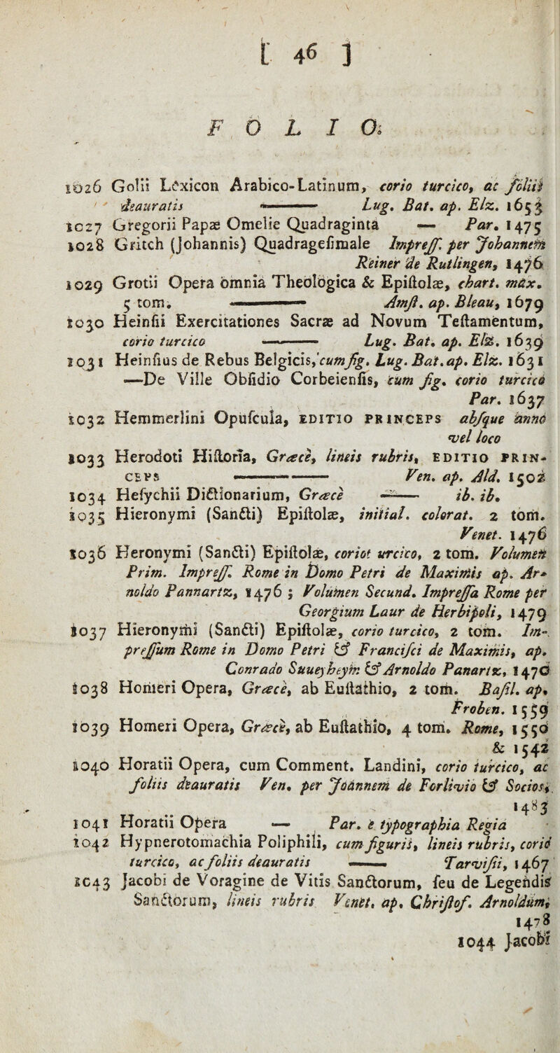 FOLIOi 1026 Gobi Lexicon Arabico-Latinum, corio turcico, ac fcliii deaura t is ■ ■ Bug. Bat. ap. Elz. 1653 1027 Gregorii Papae Omelie Quadraginta — far. 1475 1028 Gritch (Johannis) Quadragefimale lmprejf. per Johannefn Reiner tie Rutlingen, 1476 1029 Grotii Opera omnia Theologica & Epiftolae, chart. max. 5 tom. ■■■— Amjl. ap. Bleau, 1679 1030 Heinfii Exercitationes Sacras ad Novum Teftamentum, corio turcico ■ * — Bug. Bat. ap. Elz. 1639 1031 Heinfiusde Rebus Belgicis,Va«^. Lug. Bat.ap. Elz. 1631 •—De Ville Obfidio Corbeienfis, cum fg. corio turcico Par. 1637 1032 Hemmerlini Opufcula, editio princeps ab/que anno *vel loco 1033 Herodoti Hiftona, Greece, lineis rubris, editio prin¬ ceps --- -.— Ven. ap. Aid. I502 1034 Hefychii Di&fonarium, Greece -- ib. ib. 1035 Hieronymi (Sanfti) Epiikdae, initial. color at. 2 tom. Venet. 1476 5036 Heronymi (San&i) Epiftoke, coriot urcico, 2 tom. Volumeit Prim. lmprejf. Rome in Domo Petri de Maxiniis ap. Ar* noldo Pannartz, ¥476 ; Volumen Secund. Imprejfa Rome per Georgium Laur de Herbipoli, 1479 5037 Hieronyttii (Sandii) Epiftolae, corio turcico, 2 tom. Im- prrjfum Rome in Domo Petri Francifci de Maximis, ap. Conraao Suueyheym &Arnoldo Panartz, 147O 1038 Hohieri Opera, Grace, ab Euitaihio, 2 tom. Bafel. ap. Fro ben. I 559 3039 Homeri Opera, Gr^ce, ab Euftathio, 4 tom. Rome, 15 50 & 1542 &040 Horatii Opera, cum Comment. Landini, corio turcico, ac fohis dsauratis Fen. per Joannem de Fcrlivio Socios, 1485 1041 Horatii Opera — Par. e typographia Regia 1042 Hypnerotomachia Poliphili, cumfiguris, lineis rubris, corid turcico, aefoliis deauratis —. — Tarvijii, 1467 SC43 Jacobi de Voragine de Vitis San&orum, feu de Legeftdisr Sanctorum, lineis rubris Venet, ap, Chrijlof. Arnoldum, 1478 1044 Jacobi
