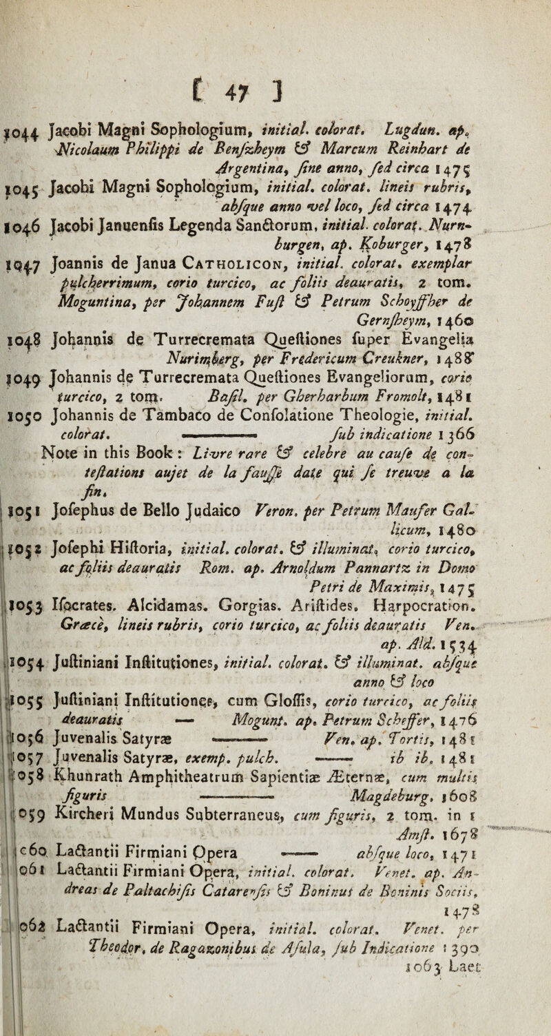 1044 Jacobi Magni Sophologium, initial, tolorat. Lugdun. ap. Nicolaum Philippi de Benjzheym fcsf Marcum Reinhart de Argentina^ fine anno, fed circa 1475 1045 Jacobi Magni Sophologium, initial. colorat. lineis rubris9 abfique anno *vel loco, fid circa 1474. 1046 Jacobi Januenfis Legenda San&orum, initial colorat. Nurn~ burgen, <2^. Koburger, 1473 IQ47 Joannis de Janua Catholicon, initial colorat. exemplar pulcherrimum, corio turcico, ac fioliis deauratis, 2 tom. Moguntina, per Jokannem Fuji & Petrum Schoyjfber de Gernjheym, J460 1048 Johannis de Turrecremata Queftiones fuper Evangelia Nurimjerg, per Fredericum Creukner, 1488’ 1049 Johannis de Turrecremata Queftiones Evangeliorum, turcico, 2 tom, Bafil, per Gherharbum Fromolty 1481 1050 Johannis de Tambaco de Confolatione Theologie, initial. colorat. —■■■'■ fub indications 1 366 Note in this Book : Livre rare & celebre au caufe de con- teftations aujet de la faufifie date qui fie treuve a la fin, 1J05! Jofephus de Bello Judaico Vtron. per Petrum Maufer GaU licum, 1480 jlO£2 Jofephi Hiftoria, initial, colorat. & illuminate corio turcicop ac fioliis deauratis Rom. ap, Arnoldum Pannartz in Domo Petri de Maximis% 147 5 I053 liberates. Alcidamas. Gorgias. Ariftides, Harpocration. Grace, lineis rubrist corio turcico t at fioliis deauratis Fen. ap. Aid. 1534 S054 Juftiniani Inftitutiones, initial. colorat. & ilhminat. abfique anno & loco I055 Juftiniani Inftitutiones, cum Gloffis, corio turcico, ac fioliis deauratis — Mogunt. ap. Petrum Scheffer, 1476 !toj6 Juvenalis Satyras - Ven.ap, Tortis, [481 ;t057 Juvenalis Satyrae, exemp. pulch. -- ib ib. 14.8 s 1:058 Khunrath Amphitheatrum Sapientiae AEterna?, cum tnultu figuris ---—- Magdeburg, 1608 059 Kircheri Mundus Subterraneus, figuris, 2 tom. in t Ay?. 1678 c6o La&antii Firmiani Qpera -- abfique locot 1471 061 Ladtantii Firmiani Opera, initial colorat. An¬ dreas de Paltachifis Catare fis & Boninus de Bcnints Sociis, i .... . M-7g 06^ Ladlantii Firmiani Opera, initial, colorat. Venet. per Theodor, de Ragazonibus de Afiula, Jub Indkatione s 39o *063 Laet 11^