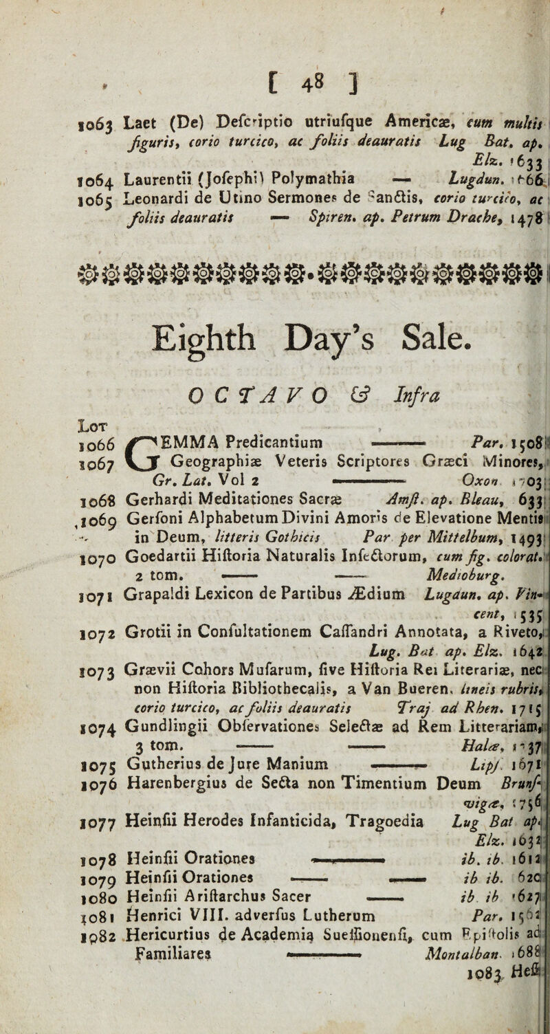 ( [ 48 ] 1063 Laet (De) DefiHptio utriufque Americae, cum multis fguris, corio turcica, ac foliis deauratts Lug Bat, ap, Biz. >633 | 1064 Laurentii (Jofephil Polymathia — Lugdun. ^66j; 106c Leonardi de Utmo Sermones de an&is, corio turciio, ac foliis deauratis — Spiren. <2/. Petrum Dr ache, 1478 ►o. Eighth Day’s Sale. OCTAVO (A Infra Lot 506 6 1067 G EMMA Predicantium Par. 1508! 1068 ,1069 Geographic Veteris Scriptores Grasci ivlinores, Gr.Lat. Vol 2 ■»■ —■ — Oxon 17031: 1070 1071 1072 1073 IO74 1075 1076 Gerhardi Meditationes Sacrc Amfi. ap. Bleau, 633 Gerfoni AlphabetumDivini Amoris de Elevatione Mentif in Deum, litteris Got bids Par per Mittelbum, 1493 Goedartii Hiftoria Naturalis Infedlorum, cum fig. colorat 2 tom. >■ - Medioburg. Grapaldi Lexicon de Partibus ^Edium Lugaun. ap. Pin- cent, :535s Grotii in Confultationem Caflandri Annotata, a Riveto, Lug. Bat ap. Elz. 1642 Grcvii Cohors Mufarum, five Hiftoria Rei Literariae, nec non Hiftoria Bibliothecalis, a Van Bueren, Itneis rubris,. corio turcico, ac foliis deauratis 'Traj ad R ben. 1715 Gundlingii Obfervationes Seleftae ad Rem Litterariam*; 3 tom. - - Bala, s - 37 Gntherius de Jure Manium — ■ Lipj. 1671 1077 Harenbergius de Sedta non Timentium Deum Brunfi- <viga, <756 Heinfii Herodes Infanticida, Tragoedia 1078 1079 1080 4081 IQ82 Heinfii Orationes * Heinfii Orationes — Heinfii Ariftarchus Sacer Lup Bat ap\ Elz. <032: ib. ib. ib ib. ib ib Par. ! 6 12 62C '627 I56J Henrici VIII. adverfus Lutherum Hericurtius de Academic Sueifionenfi, cum Epiftolis ad Familiares ■ Mont alb an- >688 1083, Hefii