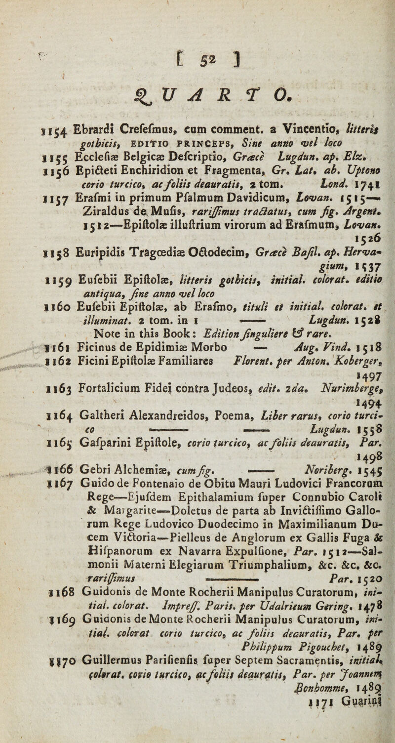 ■' r- < w-‘ - , ; -.,. # A R TO. 1154 Ebrardi Crefefmus, cum comment, a Vincentio, //7ftr& gOtbids, EDITIO PRINCEPS, &'«* 0#»0 *1/*/ /flfO 1155 Ecclefiae Belgicae Defcriptio, Grace Lugdun. ap. Elz. 1156 Epifteti Enchiridion et Fragmenta, Gr, Lae. /*£. Uptono corio turcico, ac foliis deauratis, 2 tom. 1741 1157 Erafmi in primum Pfalmum Davidicum, Lovan. 1515— Ziraldus de Mufis, rarijjimus trafiatus, cum fig. Argent• 1512—Epiftolae illuftrium virorum ad Erafmum, Lovan. 1526 SI58 Euripidis Tragoediae Odlodecim, Grace Bafil. ap. Herva- gium, 1537 1159 Eufebii Epiftolae, litteris got bids, initial, color at. editio antiquay fine anno <vel loco 1160 Eufebii Epiftolae, ab Erafmo, tituli et initial, colorat. et illuminat. 2 tom. in 1 —— Lugdun. 1528 Note in this Book: Edition Jingutiere & rare. 1161 Ficinus de Epidimiae Morbo — Aug. Vind. \$\% 1162 Ficini Epiftolae Familiares Florent. per Anton. Koberger, *497 1163 Fortalicium Fidei contra Judeos, edit. 2aa. Nurimberge9 1494 1164 Galtheri Alexandreidos, Poema, Liber rarus, corio turci* co Lugdun. 1558 116^’ Gafparini Epiftole, corio turcico y ac foliis deauratiSy Par. . 1498 II66 Gebri Alchemiae, cum fig. — Noriberg. 1545 j 167 Guido de Fontenaio de Obitu Mauri Ludovici Franccrum Rege—Ejufdem Epithalamium fuper Connubio Carol# & Margarite—Doletus de parta ab Inviftiiiimo Gallo- rum Rege Ludovico Duodecimo in Maximilianum Du- cem Victoria—Pielleus de Anglorum ex Gallis Fuga & Hifpanorum ex Navarra Expulfione, Par. 1512—Sal— monii Matemi Elegiarum Triumphalium, See. Sec. Sec. rariffimus —- ■■■- Par. 15 20 1168 Guidonis de Monte Rocherii Manipulus Curatorum, ini¬ tial. colorat. lmpreff. Paris, per Udalrieum Gering. 1478 1169 Guidonis de Monte Rocherii Manipulus Curatorum, ini¬ tial. colorat corio turcico, ac foliis deauratisy Par. per Pbilippum Pigouchety 1489 8I7O Guillermus Parifienfis fuper Septem Sacramentis, initial. Colorat. corio turcico, ac foliis deauratis, Par. per Joannetn, Bonbomme, 148^ 1171 GuariaS