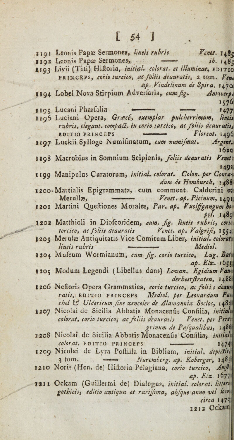 i ip I Lconis Papae Sermonea, limit rubris Venet, 1485 S192 Leonis Papse Sermones, —-» ib. 1485 1193 Livii (Titi) Hiftoria, initial, colorat. et illuminate editio prin ceps, corio turcico, ac foliis deauratis, 2 tom. Vem ap Vindelinum de Spira, 1470 1194 Lobe! Nova Stirpium Adverfaria, cum fig. Antwerp.* >S7<S 1195 Lucani Pharfalia » 1477 1196 Luciani Opera, Greece, exemplar pulcberrimum, linen rubris, elegant. compact. in corio turcico, ac foliis deauratis, iditio PRINCEPS --- Florent. i496 1197 Luckii Sylioge Numifmatum, cum numifmat. Argent 162c 1198 Macrobius in Somnium Scipionis, foliis deauratis Veneti J491 1199 Manipulus Curatorum, initial, color at. Colon, per Conran dum de Homburcb, 1488 1200*MartiaHs Epigrammata, cum comment Calderini et MeruJlae, •■■■ ■■■ Venet. ap. Picinum, 1491 1201 Martini Queftiones Morales, Par. ap. Vuolffgangum ho py[• 1485- 1202 Matthioli in Diofcoridem, cum. Jig. lineis rubris, cork torcico, ac foliis deauratis Venet. ap. Valgrifi, 1354 1203 Merulae Antiquitatis Vice Comitum Liber, initial, colorat, lineis rubris —-— Medial. 3204 Mufeum Wormianum, cum fg. corio turcico. Lug. Bat ap. Elz. 1655: 1205 Modum Legendi (Libellus dans) Lovan. EgidiumVam derbeerjlraten, 2 48S !2o6 Neftoris Opera Grammatica, corio turcico, ac foliis deau*. rat is, editio princeps MedioL per Leon ar dum Pa\ chel & Vldericum fine zenceler de Alamannia Socios, 1483: 1207 Nicolai de Sicilia Abbatis Monacenfia Confilia, initials colorat. corio turcico, ac foliis deauratis Venet. per Pert grinum de Pafquahbus, 548(1 3208 Nicolai de Sicilia Abbatis Monacenfis Confilia, initial 1 colorat. editio princeps ——- — H74 1209 Nicolai de Lyra Poftilla in Bibliam, initial, depifiis> 3 tom. Nuremberg, ap. Koberger, 148f: 3210 Noris (Ben. de) Hifloria Pelagiana, corio turcico, Amfi ap. Elz 1677; 1211 Ockam (Guillermi de) Dialogus, initial, colorat. litter* gotbicis, editio anti qua et rarijfima, abjque anno <vel loco circa 147(!