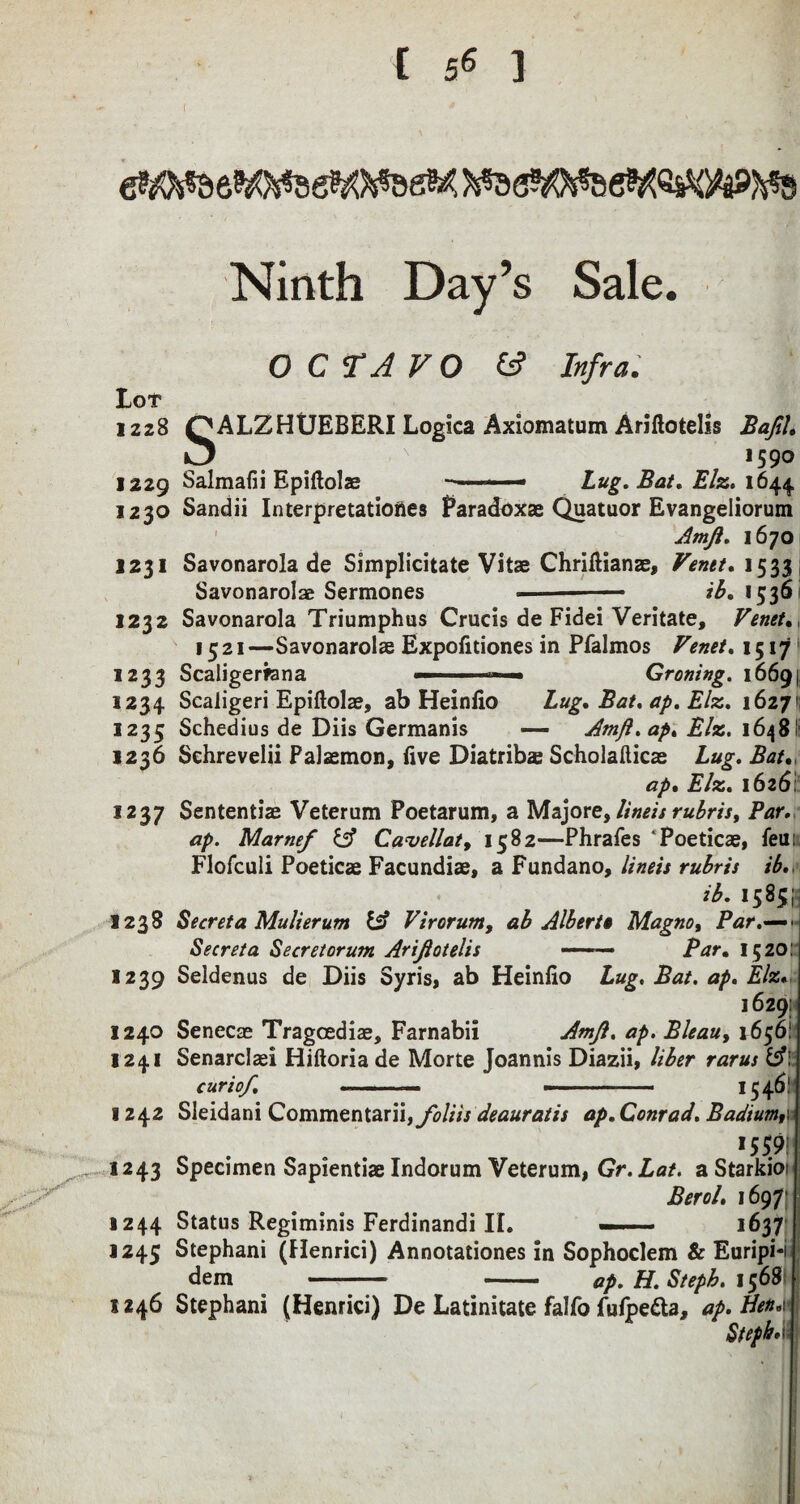 Ninth Day’s Sale. Lot OCTAVO CS Infra. 1228 QALZHUEBERI Logica Axiomatum Ariftotelis BaJiU 1590 1229 Salmalii Epiftolae — - —■ Lug. Bat, Elz. 1644 1220 Sandii Interpretations Paradoxae Quatuor Evangeliorum Amjl. 1670 1231 Savonarola de Simplicitate Vitae Chriltianae, Venet. 1533 Savonarolae Sermones —- ib. 1536 1232 Savonarola Triumphus Crucis de Fidei Veritate, Venet. 1521—Savonarolae Expolitiones in Pfalmos Venet. 1517 1233 Scaligerfana ■■ ' ■ Groning. 16691 1234 Scaligeri Epiftolae, ab Heinlio Lug. Bat. ap. Elz. 1627 1235 Schedius de Diis Germanis —- Amjl.ap. Elz. 1648': 1236 Schrevelii Falaemon, live Diatrib<e Scholafticae Lug. Bat. ap% Elz. 1626!' 1237 Sententiae Veterum Poetarum, a Majoretlineis rubris. Par. ap. Marne/ & Cavellaty 1582—Phrafes Poeticae, leun Flofculi Poeticae Facundiae, a Fundano, linets rubris ib n. 1585^ 1238 Secret a Mulierum & Virorum, ab Albert* Magno, Par Seer eta Secret arum Ariftotelis ■ ■■ Par. 1520: 1239 Seldenus de Diis Syris, ab Heinlio Lug. Bat. ap. Elz* 1629: 1240 Senecae Tragcediae, Farnabii Amfl. ap. Bleau, 1656! 1241 Senarclaei Hiftoria de Morte Joannis Diazii, liber rarus IA\ curiof. --— --- 1546.' yr 1242 Sleidani Commentarii,yi)///jr deauratis ap. Conrad. Badtumr IS59: 1243 Specimen Sapientiae Indorum Veterum, Gr. Lat. a Starkio? Berol. 1697' 1244 Status Regiminis Ferdinandi IL —— 1637 1245 Stephani (Henrici) Annotationes in Sophoclem & Euripi-i dem - - ap. H. Stepb. i$6$' 1246 Stephani (Henrici) De Latinitate falfo fufpetta, ap* Ben.v Steph. li :