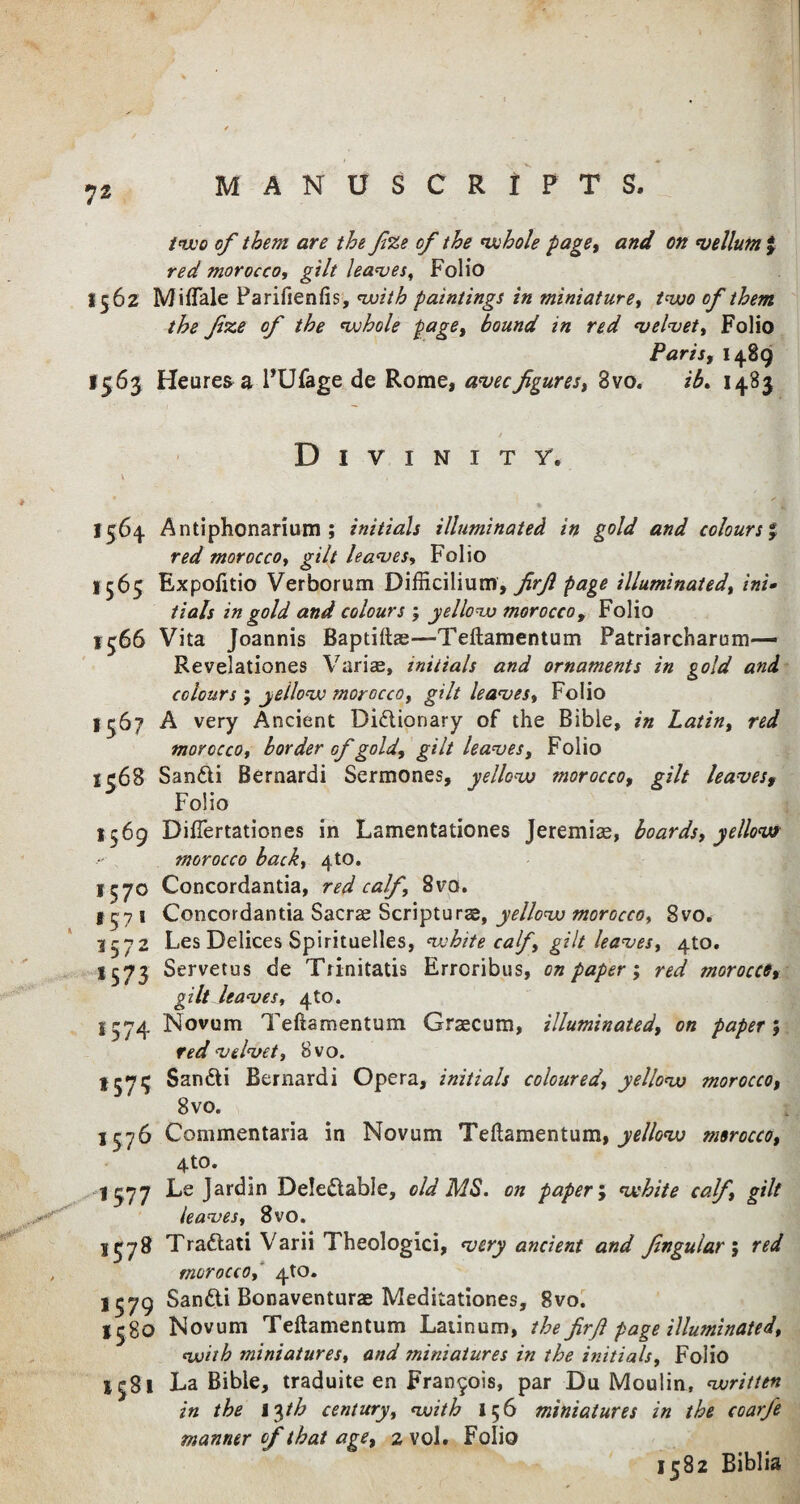 7* two of them are the fize of the whole page, and on vellum % red morocco, gilt leaves, Folio 1562 Miflale Parifienfis, with paintings in miniature, two of them the fixe of the whole page, bound in red velvet, Folio Paris, 1489 1563 Heureaa PUfage de Rome, avecfigures, 3vo. ib. 1483 / Divinity. \ , 1564 Antiphonarium ; initials illuminated in gold and colours % red morocco, gilt leaves, Folio 1565 Expofttio Verborum Difficilium, firf page illuminated, ini» tials in gold and colours ; yellow morocco, Folio 1566 Vita Joannis Baptifta;—Teftamentum Patriarcharum— Revelationes Varise, initials and ornaments in gold and colours; yellow morocco, gilt leaves, Folio 1567 A very Ancient Dictionary of the Bible, in Latin, red morocco, border of gold, gilt leaves. Folio l?68 SanCti Bernardi Sermones, yellow morocco, gilt leavesf Folio 1569 Difiertationes in Lamentationes Jeremias, boards, yellow morocco back, 4to. 1570 Concordantia, red calf, 8vo. 1571 Concordantia Sacrse Scripturae, yellow morocco, 8vo. 3572 Les Delices Spirituelles, white calf, gilt leaves, 410. 1573 Servetus de Tiinitatis Erroribus, on paper; red morocce, gilt leaves, 4to. 3574 Novum Teftamentum Graecum, illuminated, on paper; red velvet, 8vo. SanCti Bernardi Opera, initials coloured, yellow morocco, 8vo. 1576 Commentaria in Novum Teftamentum,^//^ morocco, 4to. 1377 Le Jardin DeleCtable, old MS. on paper; white calf, gilt leaves, 8vo. 1378 TraCtati Varii Theologici, very ancient and fingu'lar, red , morocco, 4to. 1579 SanCti Bonaventurae Meditationes, gvo. 1580 Novum Teftamentum Latinum, the firf page illuminated, with miniatures, and miniatures in the initials. Folio 1581 La Bible, traduite en Francois, par Du Moulin, written in the l^th century, with 156 miniatures in the coarfe manner of that age, 2 vol. Folio 1582 Biblia
