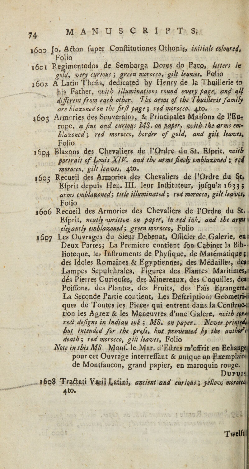 1600 Jo. Afton fuper Conftitutiones Othonis, initials colourci. Folio 16c 1 Regimentodos de Sembarga Dores do Paco, Utters in gold, very curious ; green morocco, gilt leaves,, Folio 1602 A Latin Thefis, dedicated by Henry de la ; hqilierie to hi? Father, with illuminations round every page, and all different from each other„ 1 he arms of the Thuillerie family are blazoned on the firf page ; red morocco. 4to, 4603 Armories des Souverains, & Principales Maifons de l’Eu* rope, a fine and curious MS. on paper, with the arms em¬ blazoned ; red morocco, border of goldt and gilt leaves% Folio 1604 Blazons des Chevaliers de PQrdre du St. Efprit, ‘with portrait of Louis XIV. and the arms finely emblazoned; red morocco, gilt leaves, 4to. 1605 Recueil des Armories des Chevaliers de PQrdre da St? Efprit depuis Hen, III. leur IniUtateur, jufqu’ai633 ; arms emblazoned; title illuminated; red morocco, gilt leaves, Folio 1606 Recueil des Armories des Chevaliers de l’Ordre du St. Efprit, neatly written on paper, in red ink, and the artnf elegantly emblazoned; green morocco, Folio 1607 Les Ouvrages du Sieur Debenat, OfHcier de Galerie, enr Deux Partes; La Premiere contient fon Cabinet la Bib-' lioteque, les Ihftruments de Phyfique, de Matematique;; des [doles Romaines & Egyptiennes, des Medailles, de$i Lampes Sepulchraies, Figures des Plantes Maritimes, des Pierres Curieufes, des Minereaux, des Coquilles, des Poiflonsi des Plantes, des Fruits, des Pais Etrangers.! La Seconde Partie contient, Les Defcriptions Geometri-n ques de Toutes ies Pieces qui entrent dans la Conftruc-: tion les Agrez & les Maneuvres d’une Galere, with cor* red defigns in Indian ink ; MS. on paper. Never printed* but intended for the prefs, but prevented by the author*r death; red morocco, gilt leaves, Folio Note in this MS Monf. le Mar. d’Eftres m’offrit en Echangi pour cet Ouvrage interreflant & unique un Exemplain de Montfaucon, grand papier, en maroquin rouge. Dupvjs ■me***- 1608 Tra&ati Varii Latini, ancient and curious; yellow morocco 4to. Twelftl