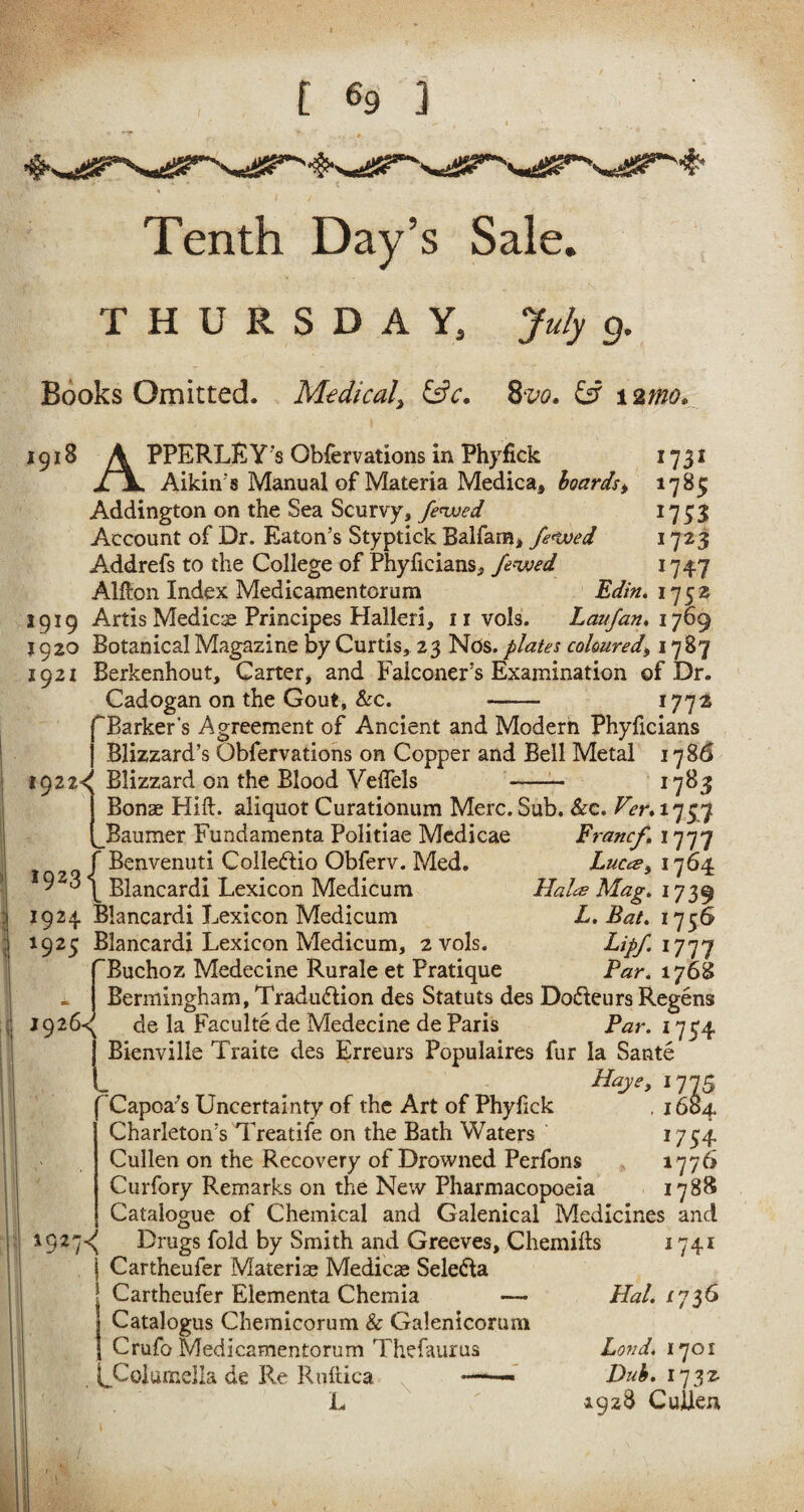 Tenth Day’s Sale. THURSDAY, July g. Books Omitted. Medical, &c. 8vo. £s? i2tfzd?* 1918 A PPERLRY’s Qbfervations in Phyfick 1731 jL\. Aikin's Manual of Materia Medica, boards > 1785 Addington on the Sea Scurvy, fenced 1733 Account of Dr. Eaton’s Styptick Balfana* fe<ived 1723 Addrefs to the College of Phyficians, fenced 1747 Alfton Index Medicamentorum Edin. 175s 1919 Artis Medico Principes Halleri, nvols. Laufaru 1769 1920 Botanical Magazine by Curtis, 23 Nds. plates coloured, 1787 1921 Berkenhout, Carter, and Falconer’s Examination of Dr. Cadogan on the Gout, Sec. - 1772 f Barker's Agreement of Ancient and Modern Phyficians j Blizzard’s Qbfervations on Copper and Bell Metal 178$ 1922^ Blizzard on the Blood Veflels - 1783 1 Bonae Hift. aliquot Curationum Merc. Sub. Sec. Ver. 175,7 [_Baumer Fundamenta Politiae Mcdicae Francf. 1777 f Benvenuti Colle&io Obferv. Med. Luces, 1764 9 \ Blancardi Lexicon Medicum Hales Mag. 1739 1924 Blancardi Lexicon Medicum L. Bat. 1756 1925 Blancardi Lexicon Medicum, 2vols. Lipf 1777 TBuchoz Medecine Rurale et Pratique Par. 1768 ~ j Bermingham, Traduction des Statuts des DoCteurs Regens 1926-^ de la Faculte de Medecine de Paris Par. 1754 j Bienville Traite des Erreurs Populaires fur la Sante L . Hay?> 1775 Capoa's Uncertainty of the Art of Phyfick . 1604 Charleton’s Treatife on the Bath Waters 1734 Cullen on the Recovery of Drowned Perfons 1776 Curfory Remarks on the New Pharmacopoeia 1788 Catalogue of Chemical and Galenical Medicines and 192 7^ Drugs fold by Smith and Greeves, Chemilfs 1741 j Cartheufer Materise Medico SeleCta j Cartheufer Elementa Chemia — Hal. 1736 I Catalogus Cheinicorum & Galenicorum I Crufo Medicamentorum Thefaurus Lond. 1701 ^Columella de Re Ruftica -— - Dub. 1732- L 1928 Cullen