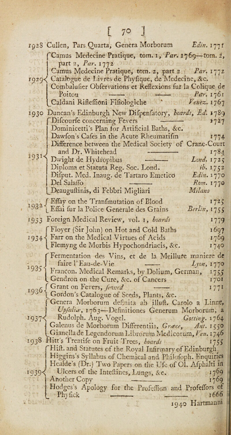 7° J 1928 Cullen, Pars Quarta, Genera Morborum Edin. 177? Camus Medecine Pratique, tom. 1, Par. 1^6^—tom. i, part 2, Par. 1772 Camus Medecine Pratique, tom. 2, part 2 iVr. 177z 1929^ Catalogue de Livres de Phyfique, de Medecine, &c. ' Combalufier Obfervations et Reflexions fur la Colique de Poitou - -— Par. 1761 Caldani Rifleffloni Fifiologiche * Venez. 1767 1930 Duncan’s Edinburgh New Difpenfatory, ‘boards, Ed. 1789 Difcourfe concerning Fevers -- 1727 Dominicetti’s Plan for Artificial Baths, &c. Dawfon's Cafes in the Acute Rheumatifm 1774 Difference between the Medical Society of Crane-Court *93K and Dr. Whitehead Dwight de Hydfopibus *— -- Diploma et Statuta Reg. Soc. Lond. Difput. Med. Inaug. de Tartaro Emeticb Del Salaffo - 1784 Land. 1725 ib. 1752 Edin. 1770 Rom. 1770 Milano 1725 Berlin, 1755 1779 1697 1769 1740 Deauguftinis, di Febbri Migliari f EfTay on the Tranfmutation of Blood L Effai fur la Police Generale des Grains 1953 Foreign Medical Review, vol. 1, boards f Floyer (Sir John) on Hot and Cold Baths 1934 •< Farr on the Medical Virtues of Acids (^Flemyng de Morbis Hypochondriacis, Soc. (Fermentation des Vins, et de la Meillufe maniere de faireP Eau-de-Vie -- Lyon, 1770 FranCon. Medical Remarks, by Dolium, German, 1755 Gendron on the Cure, &c. of Cancers 1701 1 06 f Grant on Fevers, fenced -- 1 771 b Gordon’s Catalogue of Seeds, Plants, &c. ( Genera Morborum deflnita ab Bluff. Carolo a LinnS, Upfalits, 1763—Definitiones Generum Morborum, a 2937^ Rudolph. Aug. Vogel. Gotting. 1764 •' Galenus de Morborum DifFerentiis, Greece, Ant. 1550 f_Gi and lade Legendorum IdbroruYn Medicorum, Fen. 174b 1938 Hitt's Treatife on Fruit Trees, boards 1753 Hift. and Statutes of the Royal Infirmary of Edinburgh Higgins’s Syllabus of Chemical and philofoph. Enquiries Healde's (Dr.) Two Papers on the Ufe of Ol. Afphalti ill 1939^ Ulcers of the Inteflines, Lungs, &c. 1769 Another Copy- 1769 Hodges's Apology for the Profeflicn and Profeffors of Phyfick 1666 i 1940 Hartmanni j